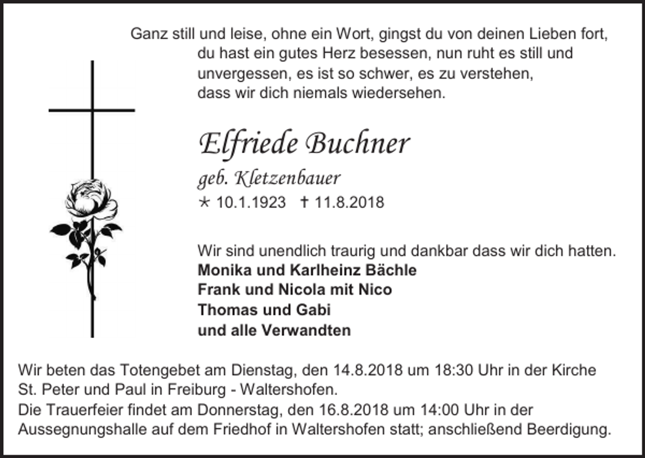 <p>Ganz still und leise, ohne ein Wort, gingst du von deinen Lieben fort,<br />du hast ein gutes Herz besessen, nun ruht es still und<br />unvergessen, es ist so schwer, es zu verstehen,<br />dass wir dich niemals wiedersehen.</p><p>Elfriede Buchner<br />geb. Kletzenbauer<br /> 10.1.1923  11.8.2018<br />Wir sind unendlich traurig und dankbar dass wir dich hatten.<br />Monika und Karlheinz Bächle<br />Frank und Nicola mit Nico<br />Thomas und Gabi<br />und alle Verwandten<br />Wir beten das Totengebet am Dienstag, den 14.8.2018 um 18:30 Uhr in der Kirche<br />St. Peter und Paul in Freiburg - Waltershofen.<br />Die Trauerfeier findet am Donnerstag, den 16.8.2018 um 14:00 Uhr in der<br />Aussegnungshalle auf dem Friedhof in Waltershofen statt; anschließend Beerdigung.</p>