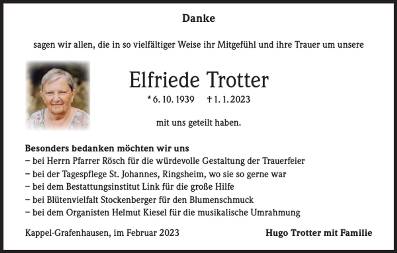 <p>Danke<br />sagen wir allen, die in so vielfältiger Weise ihr Mitgefühl und ihre Trauer um unsere</p><p>Elfriede Trotter<br />* 6. 10. 1939</p><p>† 1. 1. 2023</p><p>mit uns geteilt haben.<br />Besonders bedanken möchten wir uns<br />– bei Herrn Pfarrer Rösch für die würdevolle Gestaltung der Trauerfeier<br />– bei der Tagespflege St. Johannes, Ringsheim, wo sie so gerne war<br />– bei dem Bestattungsinstitut Link für die große Hilfe<br />– bei Blütenvielfalt Stockenberger für den Blumenschmuck<br />– bei dem Organisten Helmut Kiesel für die musikalische Umrahmung<br />Kappel-Grafenhausen, im Februar 2023</p><p>Hugo Trotter mit Familie</p>