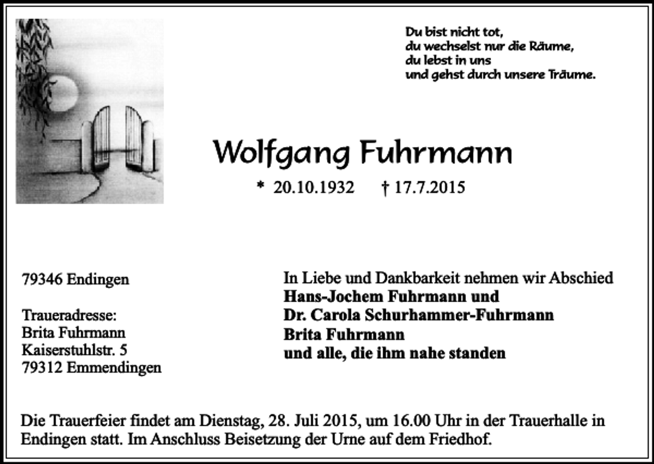 <p>Du bist nicht tot,<br />du wechselst nur die Räume,<br />du lebst in uns<br />und gehst durch unsere Träume.</p><p>Wolfgang Fuhrmann<br />* 20.10.1932</p><p>79346 Endingen<br />Traueradresse:<br />Brita Fuhrmann<br />Kaiserstuhlstr. 5<br />79312 Emmendingen</p><p>† 17.7.2015</p><p>In Liebe und Dankbarkeit nehmen wir Abschied<br />Hans-Jochem Fuhrmann und<br />Dr. Carola Schurhammer-Fuhrmann<br />Brita Fuhrmann<br />und alle, die ihm nahe standen</p><p>Die Trauerfeier findet am Dienstag, 28. Juli 2015, um 16.00 Uhr in der Trauerhalle in<br />Endingen statt. Im Anschluss Beisetzung der Urne auf dem Friedhof.</p>