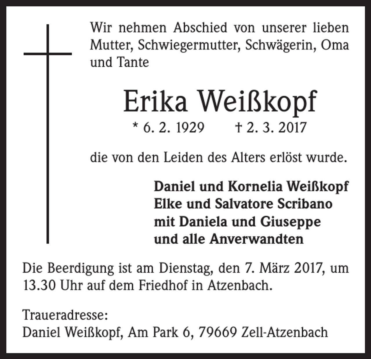 <p>Wir nehmen Abschied von unserer lieben<br />Mutter, Schwiegermutter, Schwägerin, Oma<br />und Tante</p><p>Erika Weißkopf<br />* 6. 2. 1929 † 2. 3. 2017</p><p>die von den Leiden des Alters erlöst wurde.<br />Daniel und Kornelia Weißkopf<br />Elke und Salvatore Scribano<br />mit Daniela und Giuseppe<br />und alle Anverwandten<br />Die Beerdigung ist am Dienstag, den 7. März 2017, um<br />13.30 Uhr auf dem Friedhof in Atzenbach.<br />Traueradresse:<br />Daniel Weißkopf, Am Park 6, 79669 Zell-Atzenbach</p>