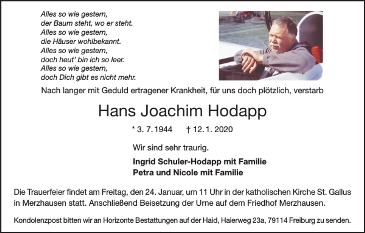 <p>Alles so wie gestern,<br />der Baum steht, wo er steht.<br />Alles so wie gestern,<br />die Häuser wohlbekannt.<br />Alles so wie gestern,<br />doch heut’ bin ich so leer.<br />Alles so wie gestern,<br />doch Dich gibt es nicht mehr.</p><p>Nach langer mit Geduld ertragener Krankheit, für uns doch plötzlich, verstarb</p><p>Hans Joachim Hodapp<br />* 3. 7. 1944</p><p>† 12. 1. 2020</p><p>Wir sind sehr traurig.<br />Ingrid Schuler-Hodapp mit Familie<br />Petra und Nicole mit Familie<br />Die Trauerfeier findet am Freitag, den 24. Januar, um 11 Uhr in der katholischen Kirche St. Gallus<br />in Merzhausen statt. Anschließend Beisetzung der Urne auf dem Friedhof Merzhausen.<br />Kondolenzpost bitten wir an Horizonte Bestattungen auf der Haid, Haierweg 23a, 79114 Freiburg zu senden.</p>