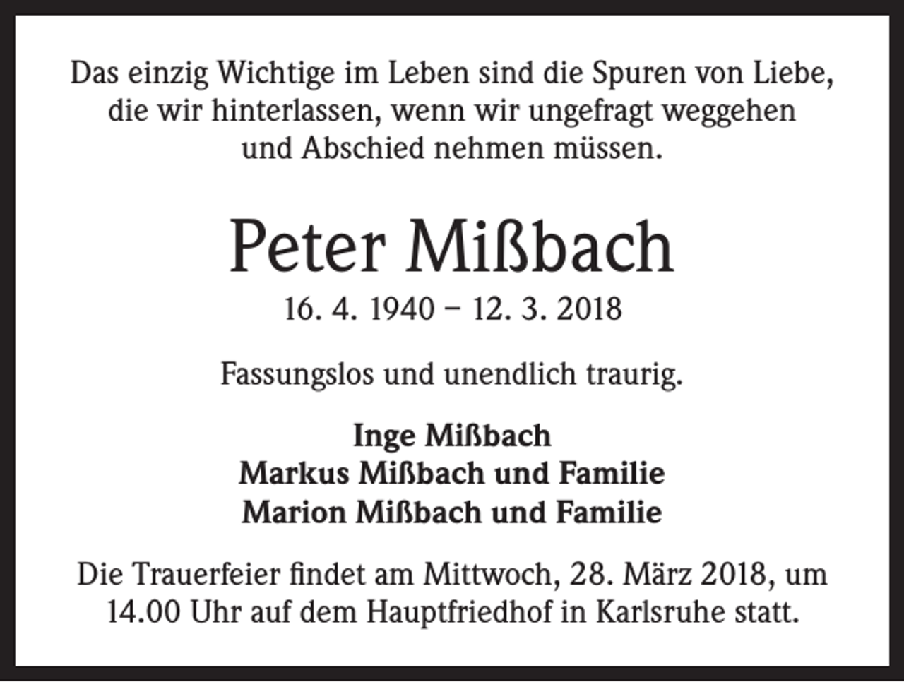 <p>Das einzig Wichtige im Leben sind die Spuren von Liebe,<br />die wir hinterlassen, wenn wir ungefragt weggehen<br />und Abschied nehmen müssen.</p><p>Peter Mißbach<br />16. 4. 1940 – 12. 3. 2018</p><p>Fassungslos und unendlich traurig.<br />Inge Mißbach<br />Markus Mißbach und Familie<br />Marion Mißbach und Familie<br />Die Trauerfeier findet am Mittwoch, 28. März 2018, um<br />14.00 Uhr auf dem Hauptfriedhof in Karlsruhe statt.</p>