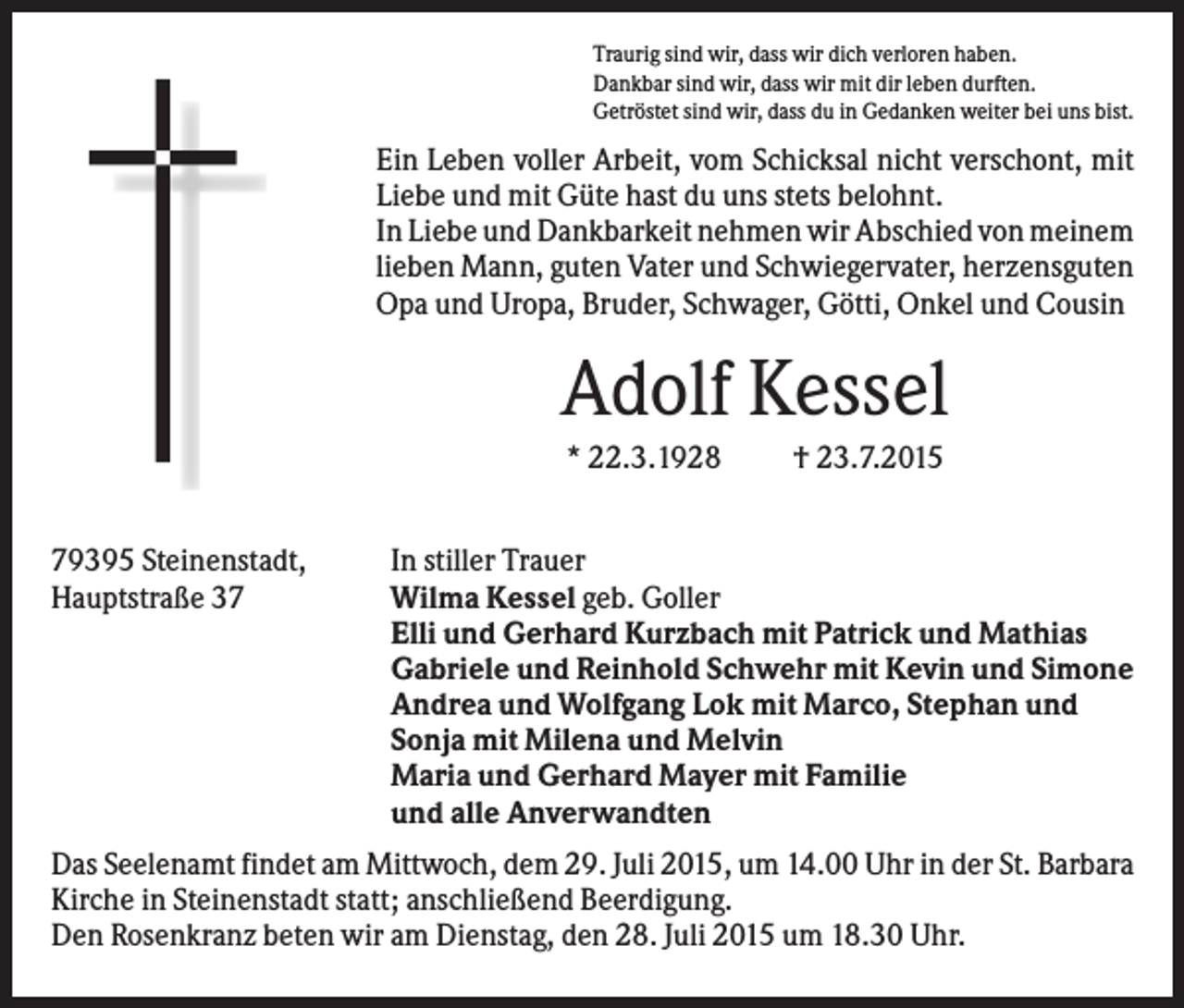 <p>Traurig sind wir, dass wir dich verloren haben.<br />Dankbar sind wir, dass wir mit dir leben durften.<br />Getröstet sind wir, dass du in Gedanken weiter bei uns bist.</p><p>Ein Leben voller Arbeit, vom Schicksal nicht verschont, mit<br />Liebe und mit Güte hast du uns stets belohnt.<br />In Liebe und Dankbarkeit nehmen wir Abschied von meinem<br />lieben Mann, guten Vater und Schwiegervater, herzensguten<br />Opa und Uropa, Bruder, Schwager, Götti, Onkel und Cousin</p><p>Adolf Kessel<br />* 22.3.1928<br />79395 Steinenstadt,<br />Hauptstraße 37</p><p>† 23.7.2015</p><p>In stiller Trauer<br />Wilma Kessel geb. Goller<br />Elli und Gerhard Kurzbach mit Patrick und Mathias<br />Gabriele und Reinhold Schwehr mit Kevin und Simone<br />Andrea und Wolfgang Lok mit Marco, Stephan und<br />Sonja mit Milena und Melvin<br />Maria und Gerhard Mayer mit Familie<br />und alle Anverwandten</p><p>Das Seelenamt findet am Mittwoch, dem 29. Juli 2015, um 14.00 Uhr in der St. Barbara<br />Kirche in Steinenstadt statt; anschließend Beerdigung.<br />Den Rosenkranz beten wir am Dienstag, den 28. Juli 2015 um 18.30 Uhr.</p>