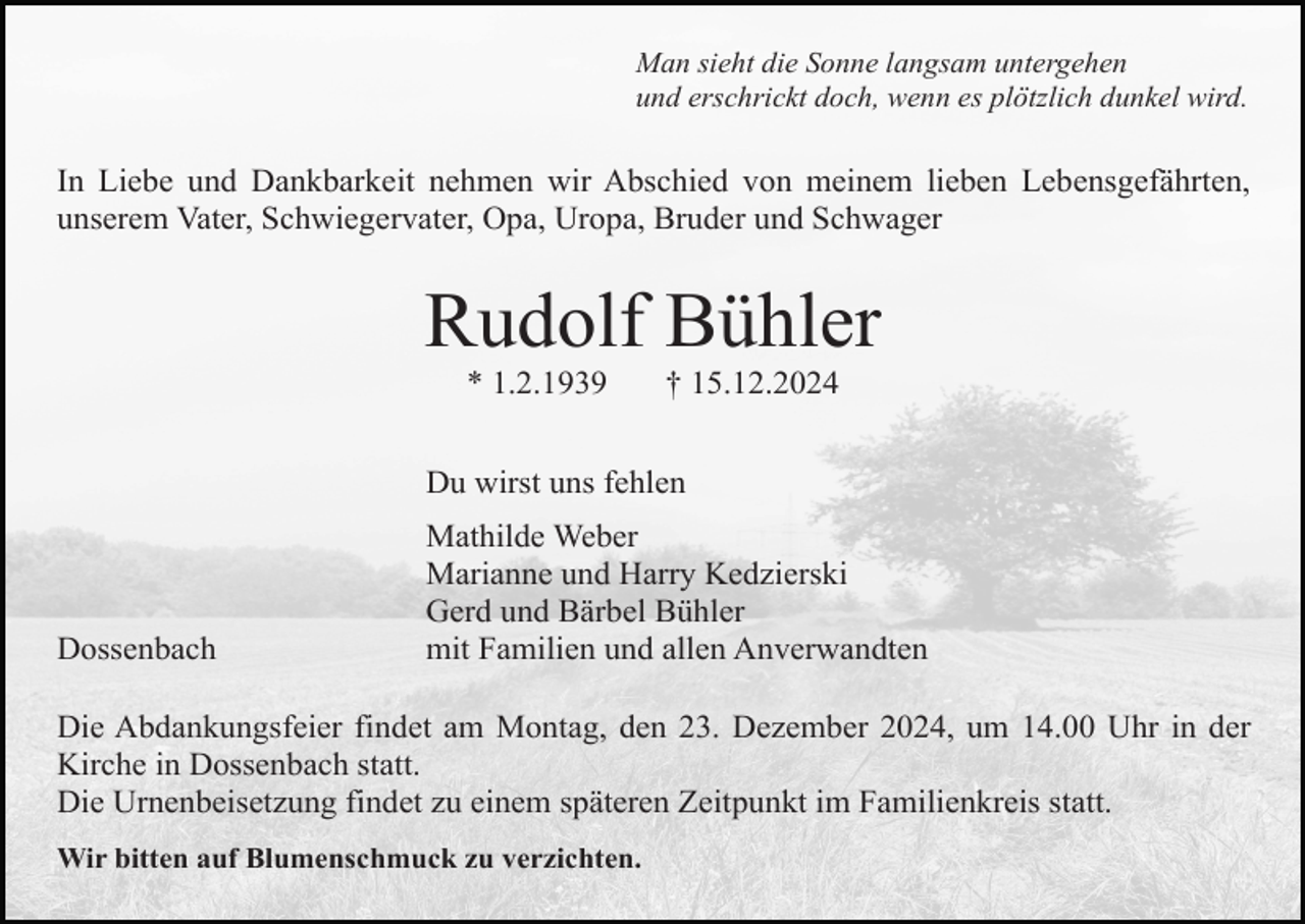 <p>Man sieht die Sonne langsam untergehen<br />und erschrickt doch, wenn es plötzlich dunkel wird.</p><p>In Liebe und Dankbarkeit nehmen wir Abschied von meinem lieben Lebensgefährten,<br />unserem Vater, Schwiegervater, Opa, Uropa, Bruder und Schwager</p><p>Rudolf Bühler<br />* 1.2.1939</p><p>† 15.12.2024</p><p>Du wirst uns fehlen</p><p>Dossenbach</p><p>Mathilde Weber<br />Marianne und Harry Kedzierski<br />Gerd und Bärbel Bühler<br />mit Familien und allen Anverwandten</p><p>Die Abdankungsfeier findet am Montag, den 23. Dezember 2024, um 14.00 Uhr in der<br />Kirche in Dossenbach statt.<br />Die Urnenbeisetzung findet zu einem späteren Zeitpunkt im Familienkreis statt.<br />Wir bitten auf Blumenschmuck zu verzichten.</p>
