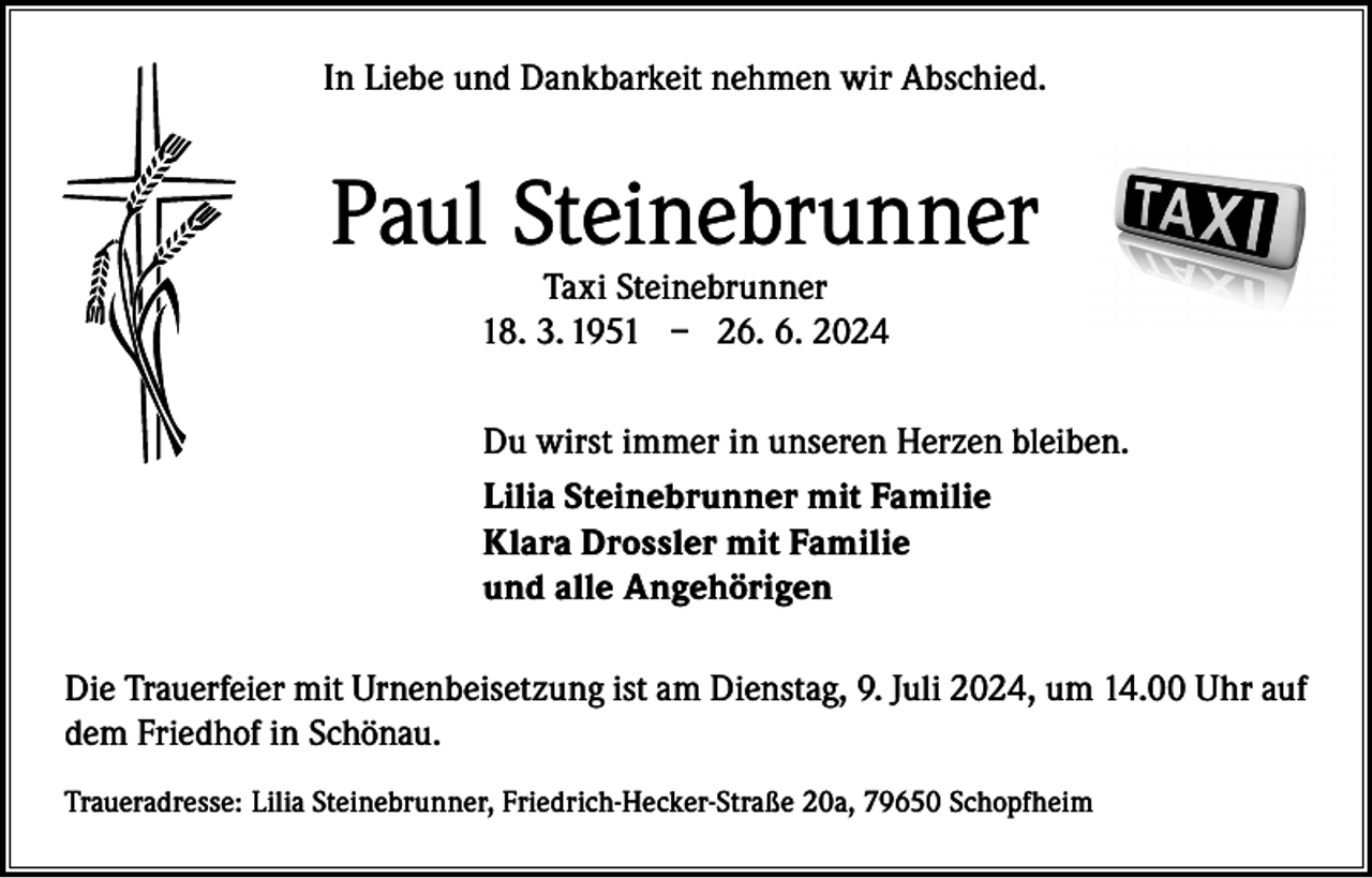 <p>In Liebe und Dankbarkeit nehmen wir Abschied.</p><p>Paul Steinebrunner<br />Taxi Steinebrunner<br />18. 3. 1951 – 26. 6. 2024</p><p>Du wirst immer in unseren Herzen bleiben.<br />Lilia Steinebrunner mit Familie<br />Klara Drossler mit Familie<br />und alle Angehörigen<br />Die Trauerfeier mit Urnenbeisetzung ist am Dienstag, 9. Juli 2024, um 14.00 Uhr auf<br />dem Friedhof in Schönau.<br />Traueradresse: Lilia Steinebrunner, Friedrich-Hecker-Straße 20a, 79650 Schopfheim</p>