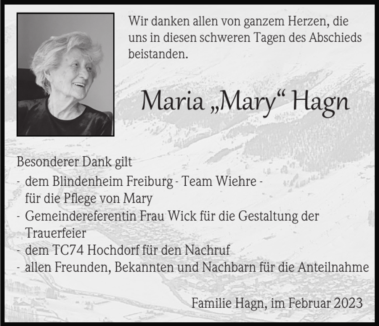 <p>Wir danken allen von ganzem Herzen, die<br />uns in diesen schweren Tagen des Abschieds<br />beistanden.</p><p>Maria „Mary“ Hagn<br />Besonderer Dank gilt<br />- dem Blindenheim Freiburg - Team Wiehre für die Pﬂege von Mary<br />- Gemeindereferentin Frau Wick für die Gestaltung der<br />Trauerfeier<br />- dem TC74 Hochdorf für den Nachruf<br />- allen Freunden, Bekannten und Nachbarn für die Anteilnahme<br />Familie Hagn, im Februar 2023</p>