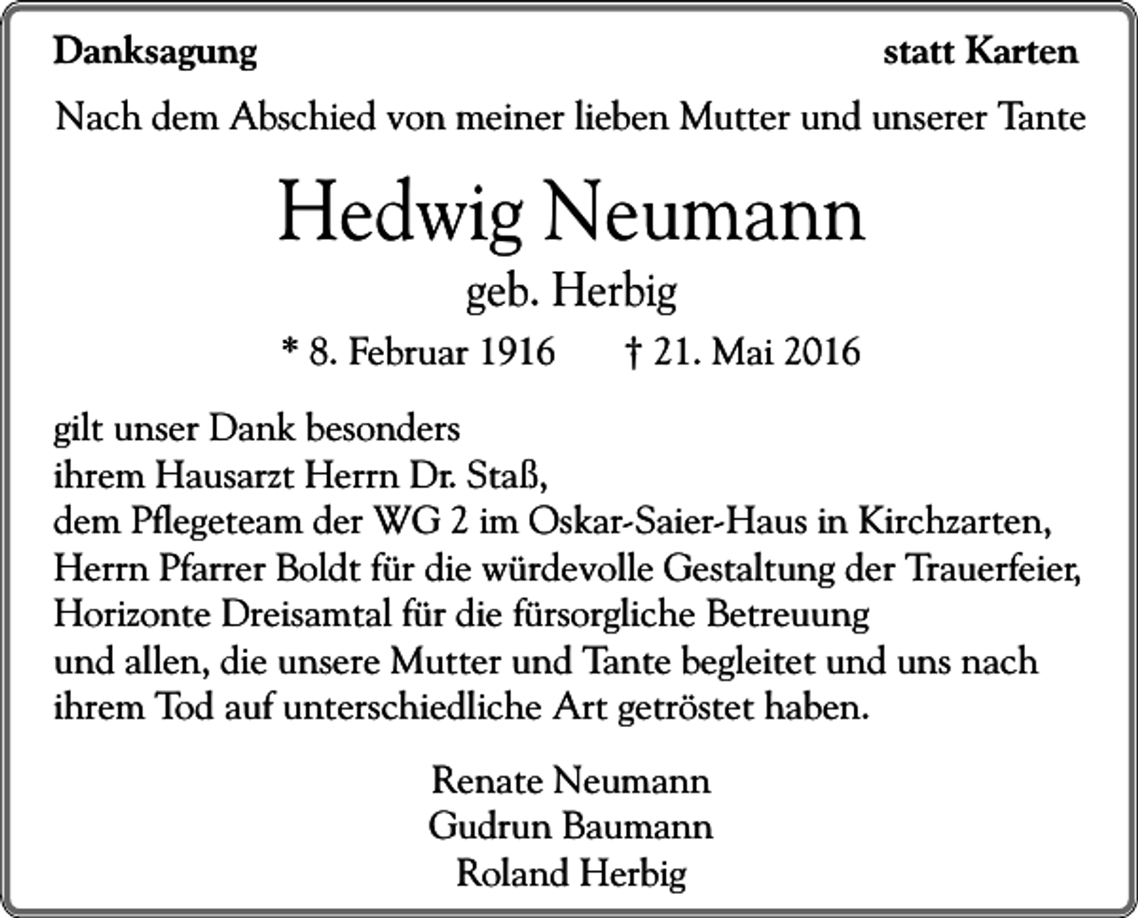 <p>statt Karten</p><p>Danksagung</p><p>Nach dem Abschied von meiner lieben Mutter und unserer Tante</p><p>Hedwig Neumann<br />geb. Herbig<br />* 8. Februar 1916</p><p>† 21. Mai 2016</p><p>gilt unser Dank besonders<br />ihrem Hausarzt Herrn Dr. Staß,<br />dem Pflegeteam der WG 2 im Oskar-Saier-Haus in Kirchzarten,<br />Herrn Pfarrer Boldt für die würdevolle Gestaltung der Trauerfeier,<br />Horizonte Dreisamtal für die fürsorgliche Betreuung<br />und allen, die unsere Mutter und Tante begleitet und uns nach<br />ihrem Tod auf unterschiedliche Art getröstet haben.<br />Renate Neumann<br />Gudrun Baumann<br />Roland Herbig</p>