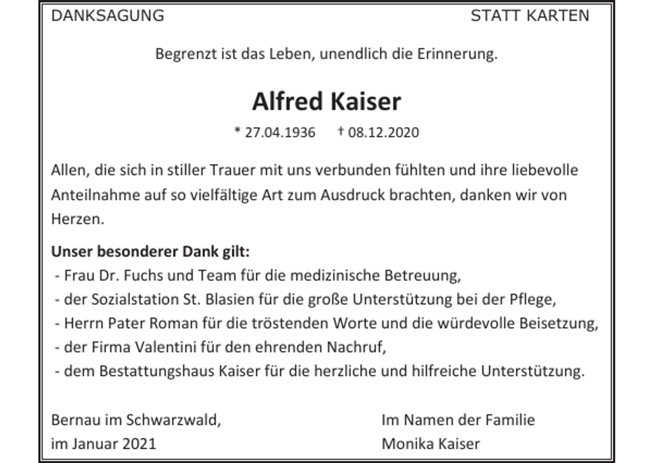 <p>DANKSAGUNG</p><p>STATT KARTEN</p><p>Begrenzt ist das Leben, unendlich die Erinnerung.</p><p>Alfred Kaiser<br />* 27.04.1936</p><p>† 08.12.2020</p><p>Allen, die sich in stiller Trauer mit uns verbunden fühlten und ihre liebevolle<br />Anteilnahme auf so vielfältige Art zum Ausdruck brachten, danken wir von<br />Herzen.<br />Unser besonderer Dank gilt:<br />- Frau Dr. Fuchs und Team für die medizinische Betreuung,<br />- der Sozialstation St. Blasien für die große Unterstützung bei der Pflege,<br />- Herrn Pater Roman für die tröstenden Worte und die würdevolle Beisetzung,<br />- der Firma Valentini für den ehrenden Nachruf,<br />- dem Bestattungshaus Kaiser für die herzliche und hilfreiche Unterstützung.<br />Bernau im Schwarzwald,<br />im Januar 2021</p><p>Im Namen der Familie<br />Monika Kaiser</p>