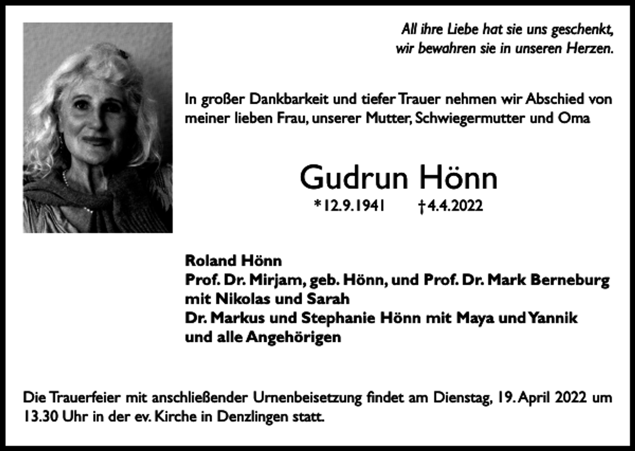 <p>All ihre Liebe hat sie uns geschenkt,<br />wir bewahren sie in unseren Herzen.<br />In großer Dankbarkeit und tiefer Trauer nehmen wir Abschied von<br />meiner lieben Frau, unserer Mutter, Schwiegermutter und Oma</p><p>Gudrun Hönn<br />* 12. 9. 1941 † 4. 4. 2022</p><p>Roland Hönn<br />Prof. Dr. Mirjam, geb. Hönn, und Prof. Dr. Mark Berneburg<br />mit Nikolas und Sarah<br />Dr. Markus und Stephanie Hönn mit Maya und Yannik<br />und alle Angehörigen</p><p>Die Trauerfeier mit anschließender Urnenbeisetzung findet am Dienstag, 19. April 2022 um<br />13.30 Uhr in der ev. Kirche in Denzlingen statt.</p>