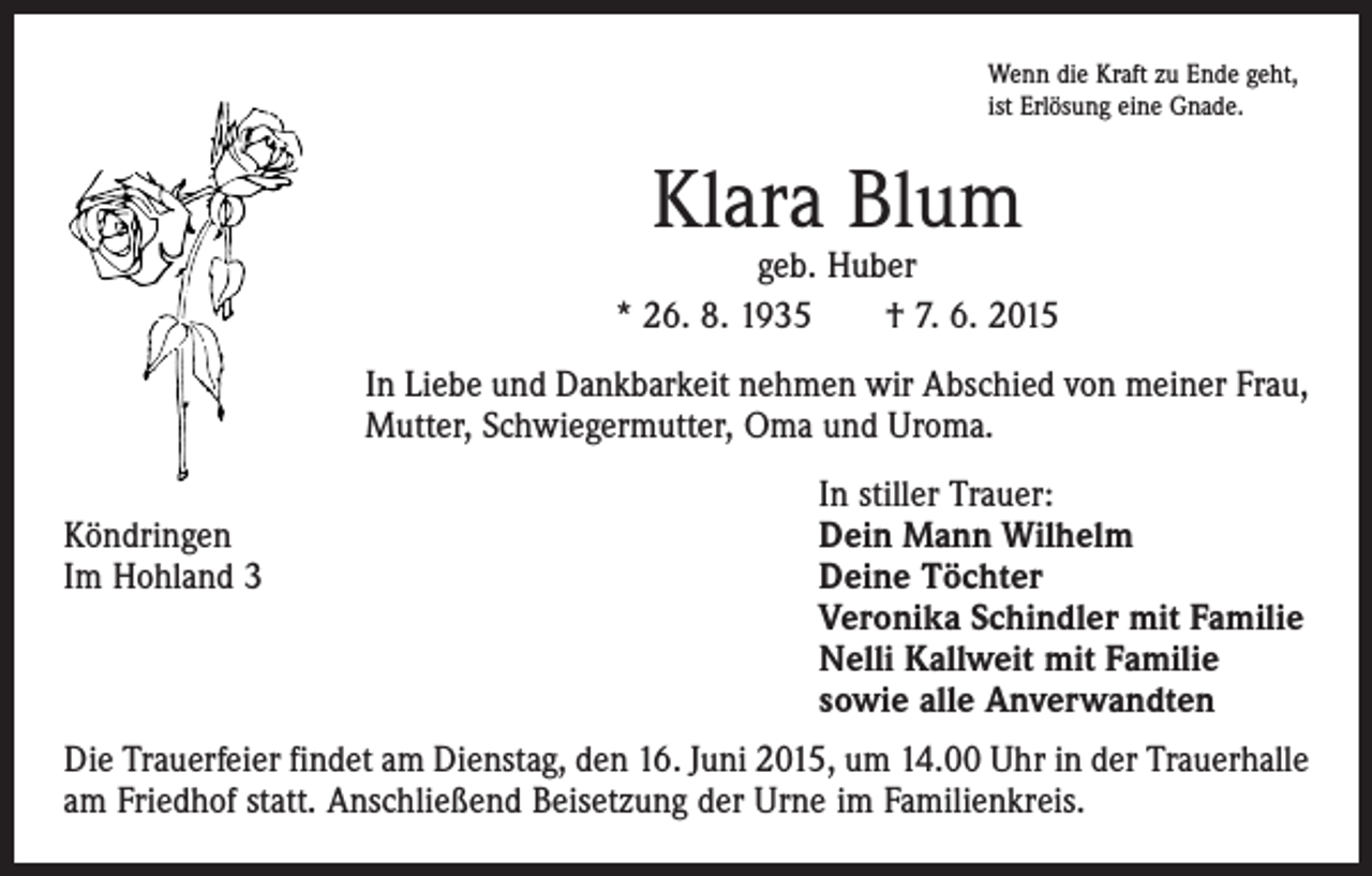 <p>Wenn die Kraft zu Ende geht,<br />ist Erlösung eine Gnade.</p><p>Klara Blum</p><p>geb. Huber<br />* 26. 8. 1935 † 7. 6. 2015<br />In Liebe und Dankbarkeit nehmen wir Abschied von meiner Frau,<br />Mutter, Schwiegermutter, Oma und Uroma.</p><p>In stiller Trauer:<br />Köndringen<br />Dein Mann Wilhelm<br />Im Hohland 3 Deine Töchter<br />Veronika Schindler mit Familie<br />Nelli Kallweit mit Familie<br />sowie alle Anverwandten<br />Die Trauerfeier findet am Dienstag, den 16. Juni 2015, um 14.00 Uhr in der Trauer­halle<br />am Friedhof statt. Anschließend Beisetzung der Urne im Familienkreis.</p>