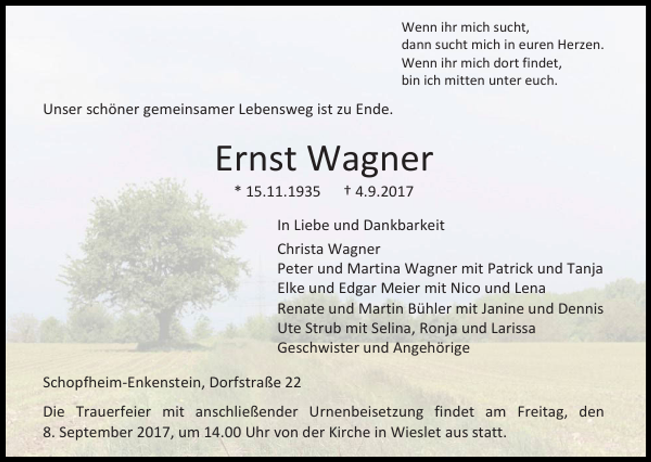 <p>Wenn ihr mich sucht,<br />dann sucht mich in euren Herzen.<br />Wenn ihr mich dort findet,<br />bin ich mitten unter euch.</p><p>Unser schöner gemeinsamer Lebensweg ist zu Ende.</p><p>Ernst Wagner<br />* 15.11.1935</p><p>† 4.9.2017</p><p>In Liebe und Dankbarkeit<br />Christa Wagner<br />Peter und Martina Wagner mit Patrick und Tanja<br />Elke und Edgar Meier mit Nico und Lena<br />Renate und Martin Bühler mit Janine und Dennis<br />Ute Strub mit Selina, Ronja und Larissa<br />Geschwister und Angehörige<br />Schopfheim-Enkenstein, Dorfstraße 22<br />Die Trauerfeier mit anschließender Urnenbeisetzung findet am Freitag, den<br />8. September 2017, um 14.00 Uhr von der Kirche in Wieslet aus statt.</p>