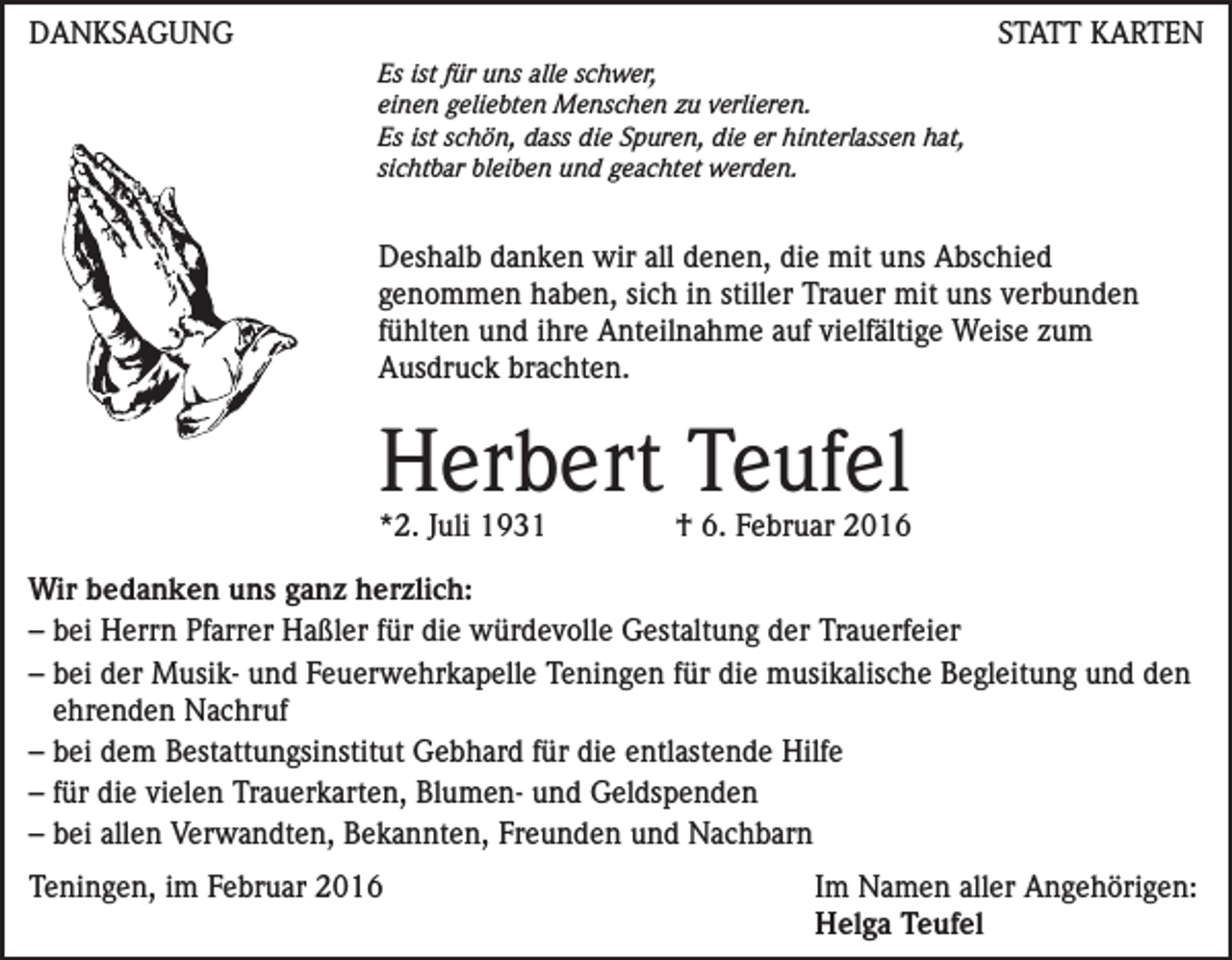 <p>DANKSAGUNG</p><p>STATT KARTEN<br />Es ist für uns alle schwer,<br />einen geliebten Menschen zu verlieren.<br />Es ist schön, dass die Spuren, die er hinterlassen hat,<br />sichtbar bleiben und geachtet werden.</p><p>Deshalb danken wir all denen, die mit uns Abschied<br />genommen haben, sich in stiller Trauer mit uns verbunden<br />fühlten und ihre Anteilnahme auf vielfältige Weise zum<br />Ausdruck brachten.</p><p>Herbert Teufel<br />*2. Juli 1931</p><p>† 6. Februar 2016</p><p>Wir bedanken uns ganz herzlich:<br />– bei Herrn Pfarrer Haßler für die würdevolle Gestaltung der Trauerfeier<br />– bei der Musik- und Feuerwehrkapelle Teningen für die musikalische Begleitung und den<br />ehrenden Nachruf<br />– bei dem Bestattungsinstitut Gebhard für die entlastende Hilfe<br />– für die vielen Trauerkarten, Blumen- und Geldspenden<br />– bei allen Verwandten, Bekannten, Freunden und Nachbarn<br />Teningen, im Februar 2016 Im Namen aller Angehörigen:<br />Helga Teufel</p>