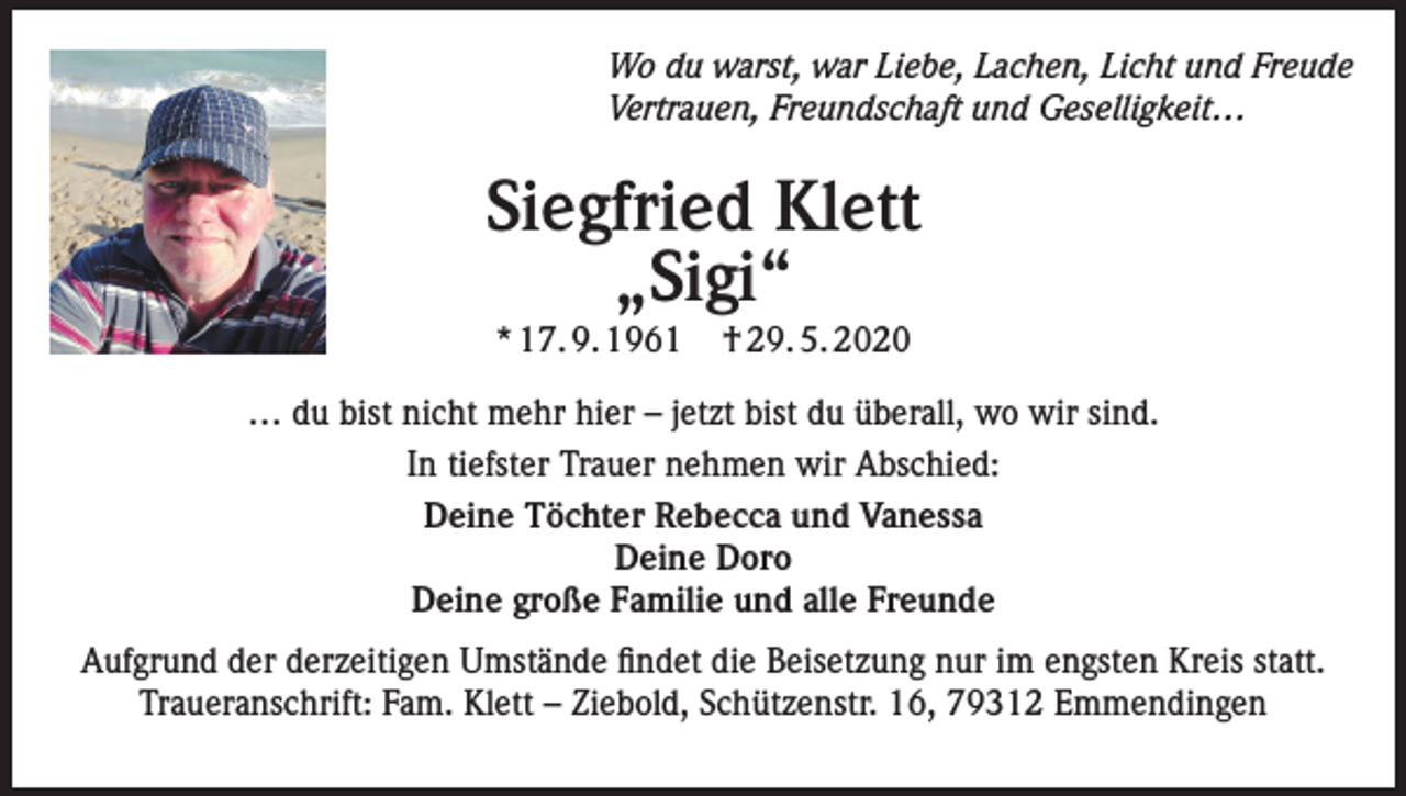 <p>Wo du warst, war Liebe, Lachen, Licht und Freude<br />Vertrauen, Freundschaft und Geselligkeit…</p><p>Siegfried Klett<br />„Sigi“<br />* 17. 9. 1961</p><p>† 29. 5. 2020</p><p>… du bist nicht mehr hier – jetzt bist du überall, wo wir sind.<br />In tiefster Trauer nehmen wir Abschied:<br />Deine Töchter Rebecca und Vanessa<br />Deine Doro<br />Deine große Familie und alle Freunde<br />Aufgrund der derzeitigen Umstände findet die Beisetzung nur im engsten Kreis statt.<br />Traueranschrift: Fam. Klett – Ziebold, Schützenstr. 16, 79312 Emmendingen</p>