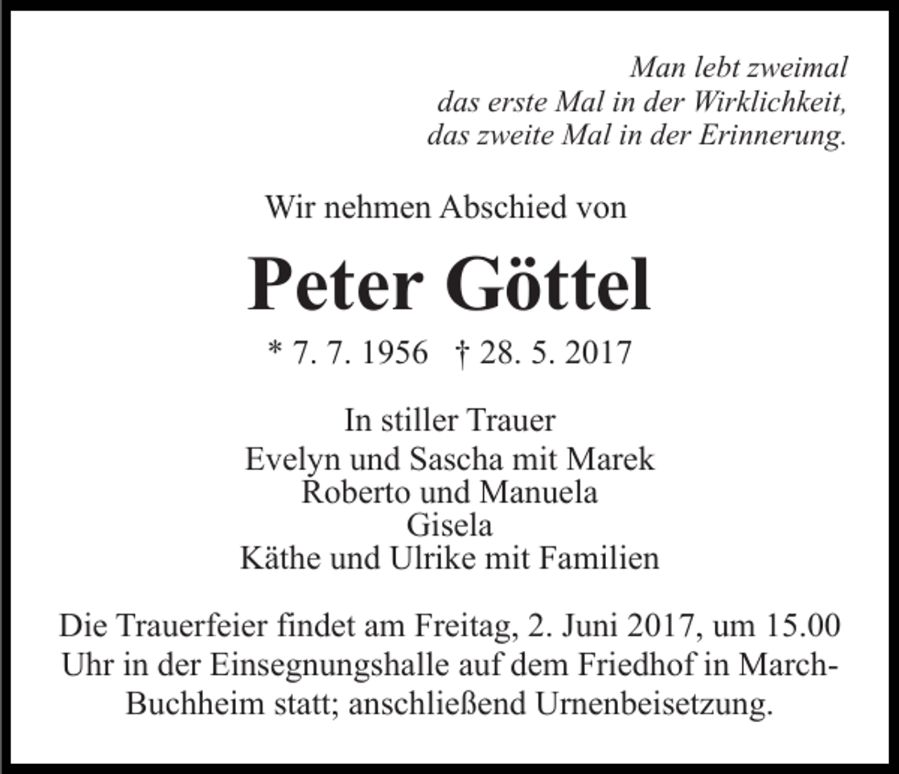 <p>Man<br />M a n l elebt<br />bt z zweimal<br />w ei m al<br />das<br />erste<br />d as erst<br />e Mal<br />M al iin<br />n dder<br />er Wirklichkeit,<br />Wir k li c h k eit,<br />das<br />d as zzweite<br />w eit e Mal<br />M al iin<br />n dder<br />er Erinnerung.<br />Eri n n er u n g.</p><p>Wirn enehmen<br />Wir<br />h m e n AAbschied<br />bs c hi e d v von<br />o n</p><p>PPeter<br />et e r Göttel<br />G ött el<br />** 7.<br />9 5 6 †† 228.<br />8. 5.<br />01. 7.<br />7. 11956<br />5. 22017</p><p>IInn stiller<br />still er Trauer<br />Tr a u er<br />EEvelyn<br />v el y n uund<br />n d SSascha<br />as c h a mit<br />mit Marek<br />M ar e k<br />Roberto<br />R o b ert o uund<br />n d Manuela<br />M a n u el a<br />Gisela<br />Gis el a<br />KKäthe<br />ät h e uund<br />n d Ulri<br />Ulrike<br />k e mit<br />mit FFamilien<br />a m ili e n<br />Di e TrTrauerfeier<br />Die<br />a u erf ei er fifindet<br />n d et aam<br />m Freitag,<br />Fr eit a g, 2.<br />2. Juni<br />J u ni 2017,<br />2 0 1 7, um<br />u m 15.00<br />1 5.<br />Uhr<br />U hr i in<br />n dder<br />er EiEinsegnungshalle<br />ns e g n u n gs h a ll e auf<br />a uf dem<br />d e m Friedhof<br />Fri e d h of iinn MarchMar c hBBuchheim<br />u c h h ei m ststatt;<br />att; aanschließend<br />ns c hli e ß e n d Urnenbeisetzung.<br />Ur n e n b eis et z u n g.</p>