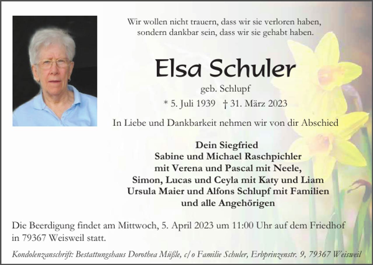 <p>Wir wollen nicht trauern, dass wir sie verloren haben,<br />sondern dankbar sein, dass wir sie gehabt haben.</p><p>Elsa Schuler<br />geb. Schlupf<br />* 5. Juli 1939 † 31. März 2023<br />In Liebe und Dankbarkeit nehmen wir von dir Abschied<br />Dein Siegfried<br />Sabine und Michael Raschpichler<br />mit Verena und Pascal mit Neele,<br />Simon, Lucas und Ceyla mit Katy und Liam<br />Ursula Maier und Alfons Schlupf mit Familien<br />und alle Angehörigen<br />Die Beerdigung findet am Mittwoch, 5. April 2023 um 11:00 Uhr auf dem Friedhof<br />in 79367 Weisweil statt.<br />Kondolenzanschrift: Bestattungshaus Dorothea Müßle, c/o Familie Schuler, Erbprinzenstr. 9, 79367 Weisweil</p>