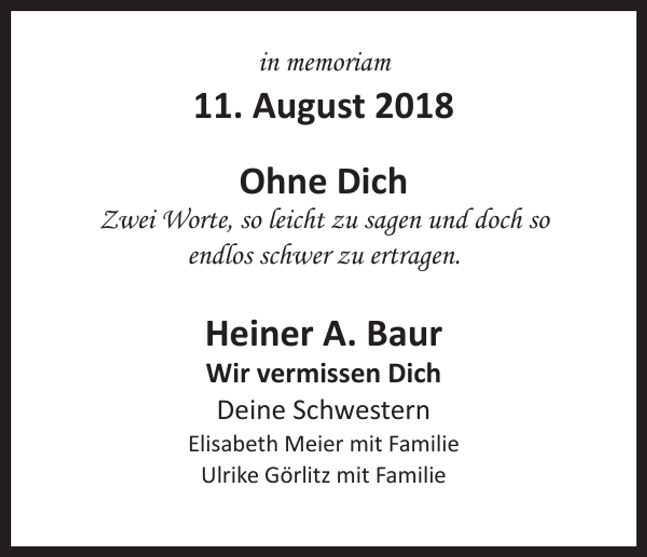 <p>in memoriam</p><p>11. August 2018<br />Ohne Dich</p><p>Zwei Worte, so leicht zu sagen und doch so<br />endlos schwer zu ertragen.</p><p>Heiner A. Baur<br />Wir vermissen Dich<br />Deine Schwestern</p><p>Elisabeth Meier mit Familie<br />Ulrike Görlitz mit Familie</p>