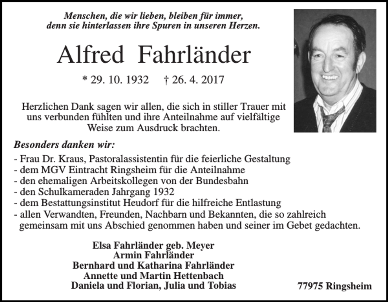 <p>Menschen, die wir lieben, bleiben für immer,<br />denn sie hinterlassen ihre Spuren in unseren Herzen.</p><p>Alfred Fahrländer<br />* 29. 10. 1932</p><p>† 26. 4. 2017</p><p>Herzlichen Dank sagen wir allen, die sich in stiller Trauer mit<br />uns verbunden fühlten und ihre Anteilnahme auf vielfältige<br />Weise zum Ausdruck brachten.<br />Besonders danken wir:<br />- Frau Dr. Kraus, Pastoralassistentin für die feierliche Gestaltung<br />- dem MGV Eintracht Ringsheim für die Anteilnahme<br />- den ehemaligen Arbeitskollegen von der Bundesbahn<br />- den Schulkameraden Jahrgang 1932<br />- dem Bestattungsinstitut Heudorf für die hilfreiche Entlastung<br />- allen Verwandten, Freunden, Nachbarn und Bekannten, die so zahlreich<br />gemeinsam mit uns Abschied genommen haben und seiner im Gebet gedachten.<br />Elsa Fahrländer geb. Meyer<br />Armin Fahrländer<br />Bernhard und Katharina Fahrländer<br />Annette und Martin Hettenbach<br />Daniela und Florian, Julia und Tobias</p><p>77975 Ringsheim</p>