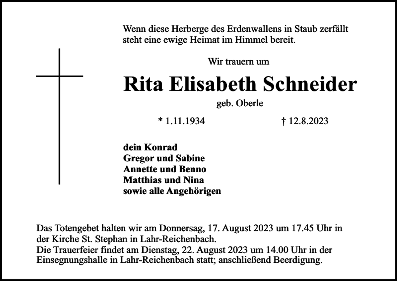 <p>Wenn diese Herberge des Erdenwallens in Staub zerfällt<br />steht eine ewige Heimat im Himmel bereit.<br />Wir trauern um</p><p>Rita Elisabeth Schneider<br />geb. Oberle</p><p>* 1.11.1934</p><p>† 12.8.2023</p><p>dein Konrad<br />Gregor und Sabine<br />Annette und Benno<br />Matthias und Nina<br />sowie alle Angehörigen<br />Das Totengebet halten wir am Donnersag, 17. August 2023 um 17.45 Uhr in<br />der Kirche St. Stephan in Lahr-Reichenbach.<br />Die Trauerfeier findet am Dienstag, 22. August 2023 um 14.00 Uhr in der<br />Einsegnungshalle in Lahr-Reichenbach statt; anschließend Beerdigung.</p>