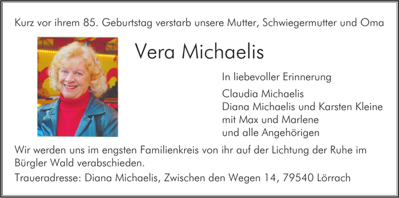 <p>Kurz vor ihrem 85. Geburtstag verstarb unsere Mutter, Schwiegermutter und Oma</p><p>Vera Michaelis<br />In liebevoller Erinnerung<br />Claudia Michaelis<br />Diana Michaelis und Karsten Kleine<br />mit Max und Marlene<br />und alle Angehörigen<br />Wir werden uns im engsten Familienkreis von ihr auf der Lichtung der Ruhe im<br />Bürgler Wald verabschieden.<br />Traueradresse: Diana Michaelis, Zwischen den Wegen 14, 79540 Lörrach</p>