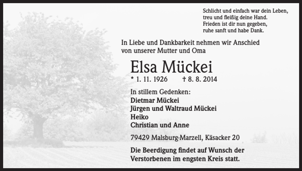 <p>Schlicht und einfach war dein Leben,<br />treu und fleißig deine Hand.<br />Frieden ist dir nun gegeben,<br />ruhe sanft und habe Dank.</p><p>In Liebe und Dankbarkeit nehmen wir Anschied<br />von unserer Mutter und Oma</p><p>Elsa<br />Mückei<br />* 1. 11. 1926 † 8. 8. 2014<br />In stillem Gedenken:<br />Dietmar Mückei<br />Jürgen und Waltraud Mückei<br />Heiko<br />Christian und Anne<br />79429 Malsburg-Marzell, Käsacker 20<br />Die Beerdigung findet auf Wunsch der<br />Verstorbenen im engsten Kreis statt.</p>