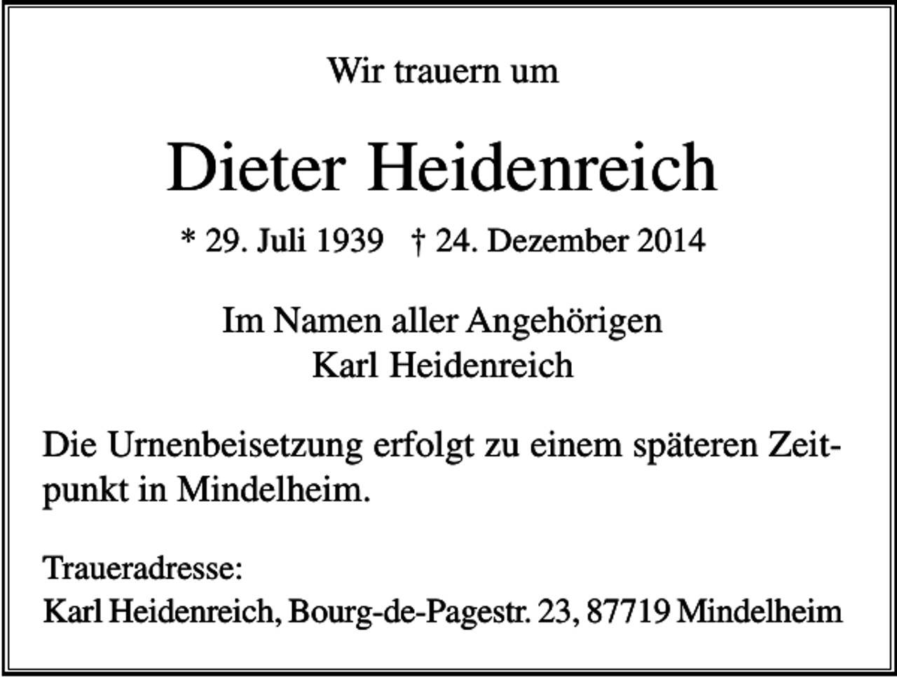 <p>Wir trauern um</p><p>Dieter Heidenreich<br />* 29. Juli 1939 † 24. Dezember 2014</p><p>Im Namen aller Angehörigen<br />Karl Heidenreich<br />Die Urnenbeisetzung erfolgt zu einem späteren Zeitpunkt in Mindelheim.<br />Traueradresse:<br />Karl Heidenreich, Bourg-de-Pagestr. 23, 87719 Mindelheim</p>