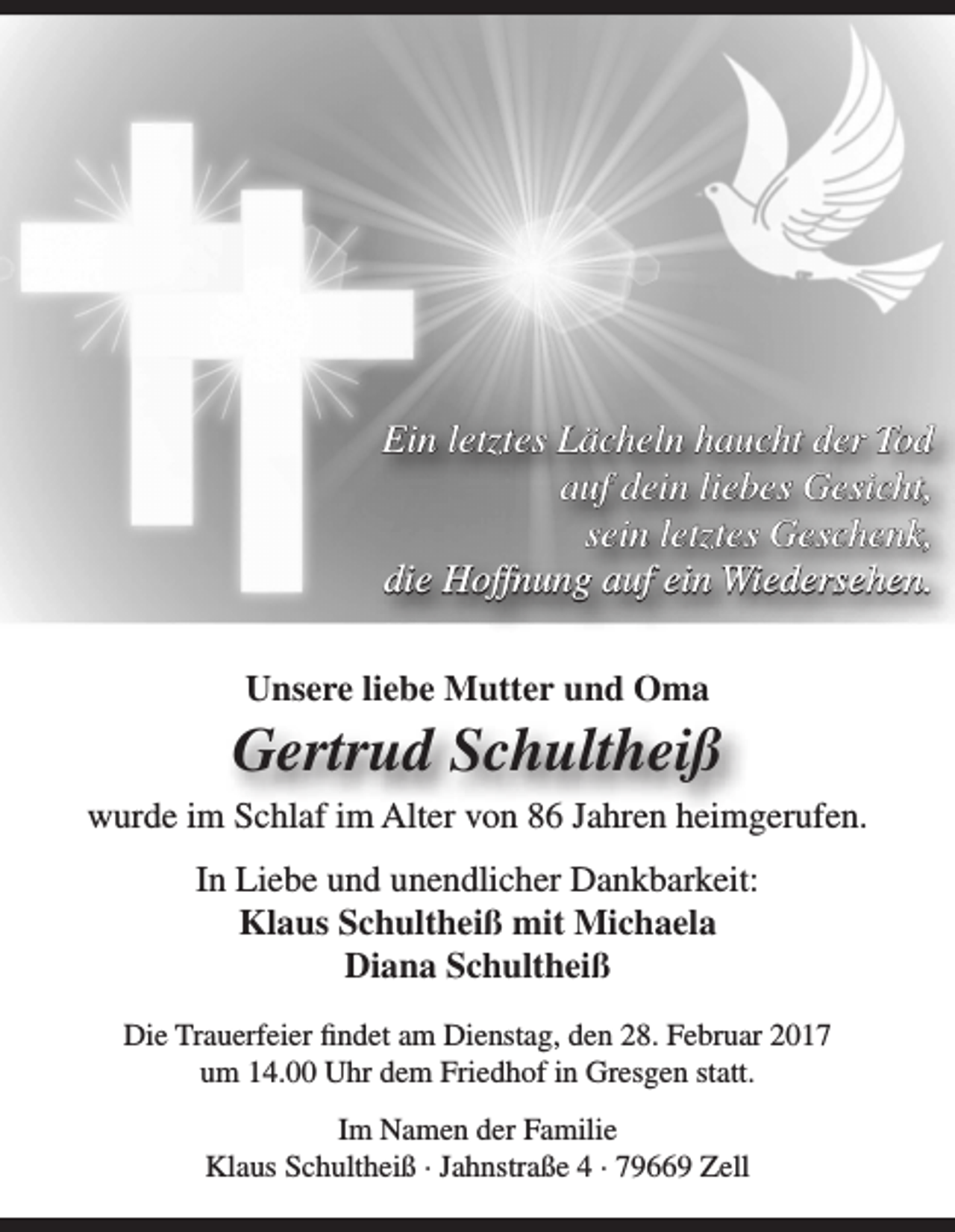 <p>Ein letztes Lächeln haucht der Tod<br />auf dein liebes Gesicht,<br />sein letztes Geschenk,<br />die Hoffnung auf ein Wiedersehen.<br />Unsere liebe Mutter und Oma</p><p>Gertrud Schultheiß<br />wurde im Schlaf im Alter von 86 Jahren heimgerufen.<br />In Liebe und unendlicher Dankbarkeit:<br />Klaus Schultheiß mit Michaela<br />Diana Schultheiß<br />Die Trauerfeier findet am Dienstag, den 28. Februar 2017<br />um 14.00 Uhr dem Friedhof in Gresgen statt.<br />Im Namen der Familie<br />Klaus Schultheiß · Jahnstraße 4 · 79669 Zell</p>