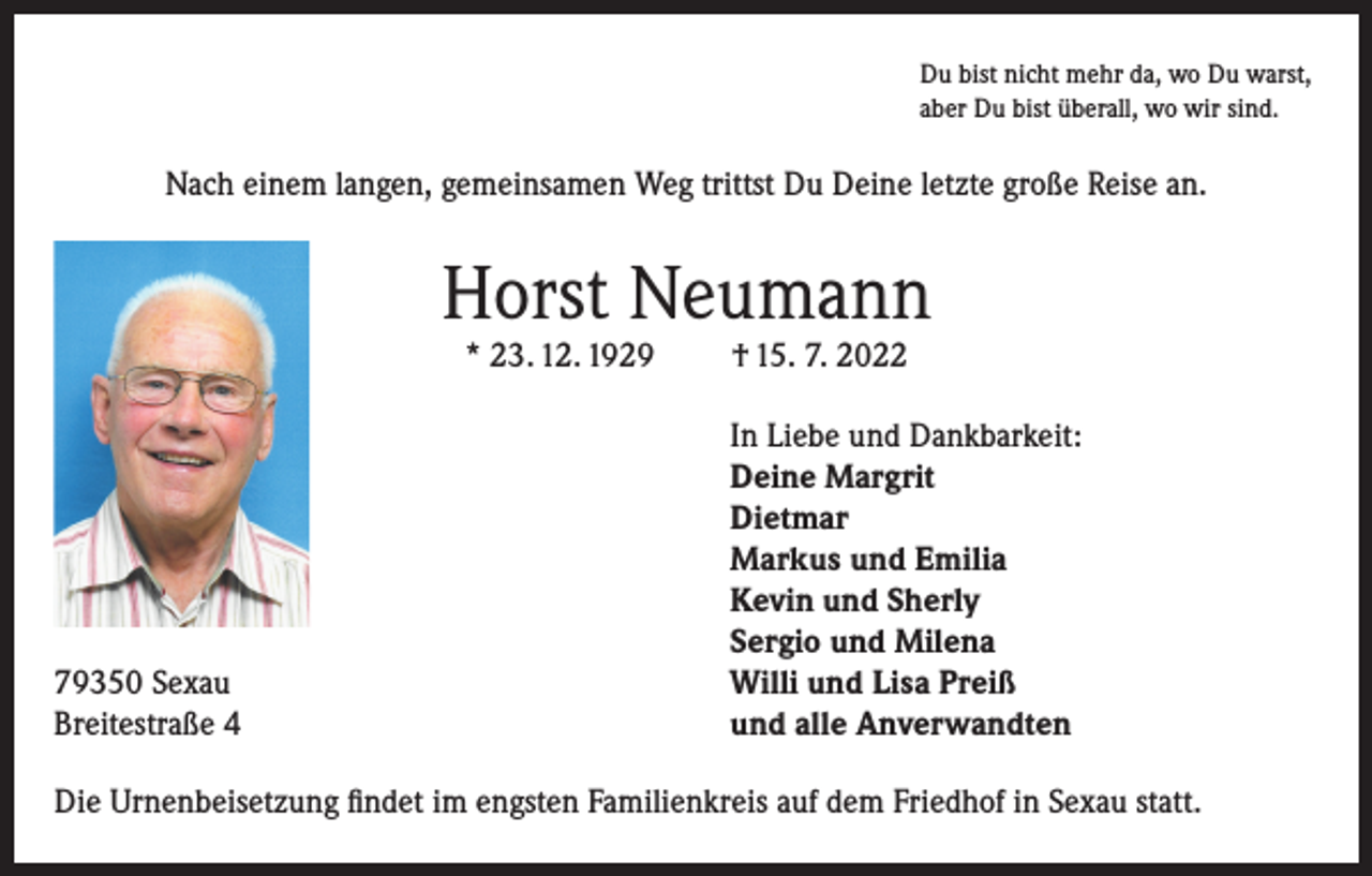 <p>Du bist nicht mehr da, wo Du warst,<br />aber Du bist überall, wo wir sind.</p><p>Nach einem langen, gemeinsamen Weg trittst Du Deine letzte große Reise an.</p><p>Horst Neumann<br />* 23. 12. 1929</p><p>79350 Sexau<br />Breitestraße 4</p><p>† 15. 7. 2022</p><p>In Liebe und Dankbarkeit:<br />Deine Margrit<br />Dietmar<br />Markus und Emilia<br />Kevin und Sherly<br />Sergio und Milena<br />Willi und Lisa Preiß<br />und alle Anverwandten</p><p>Die Urnenbeisetzung findet im engsten Familienkreis auf dem Friedhof in Sexau statt.</p>