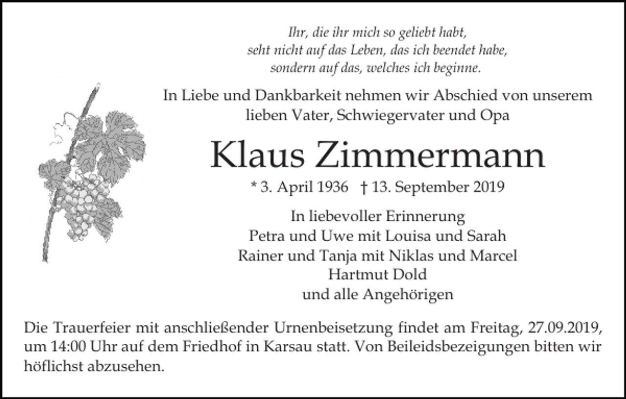 <p>Ihr, die ihr mich so geliebt habt,<br />seht nicht auf das Leben, das ich beendet habe,<br />sondern auf das, welches ich beginne.</p><p>In Liebe und Dankbarkeit nehmen wir Abschied von unserem<br />lieben Vater, Schwiegervater und Opa</p><p>Klaus Zimmermann<br />* 3. April 1936 † 13. September 2019<br />In liebevoller Erinnerung<br />Petra und Uwe mit Louisa und Sarah<br />Rainer und Tanja mit Niklas und Marcel<br />Hartmut Dold<br />und alle Angehörigen<br />Die Trauerfeier mit anschließender Urnenbeisetzung findet am Freitag, 27.09.2019,<br />um 14:00 Uhr auf dem Friedhof in Karsau statt. Von Beileidsbezeigungen bitten wir<br />höflichst abzusehen.</p>