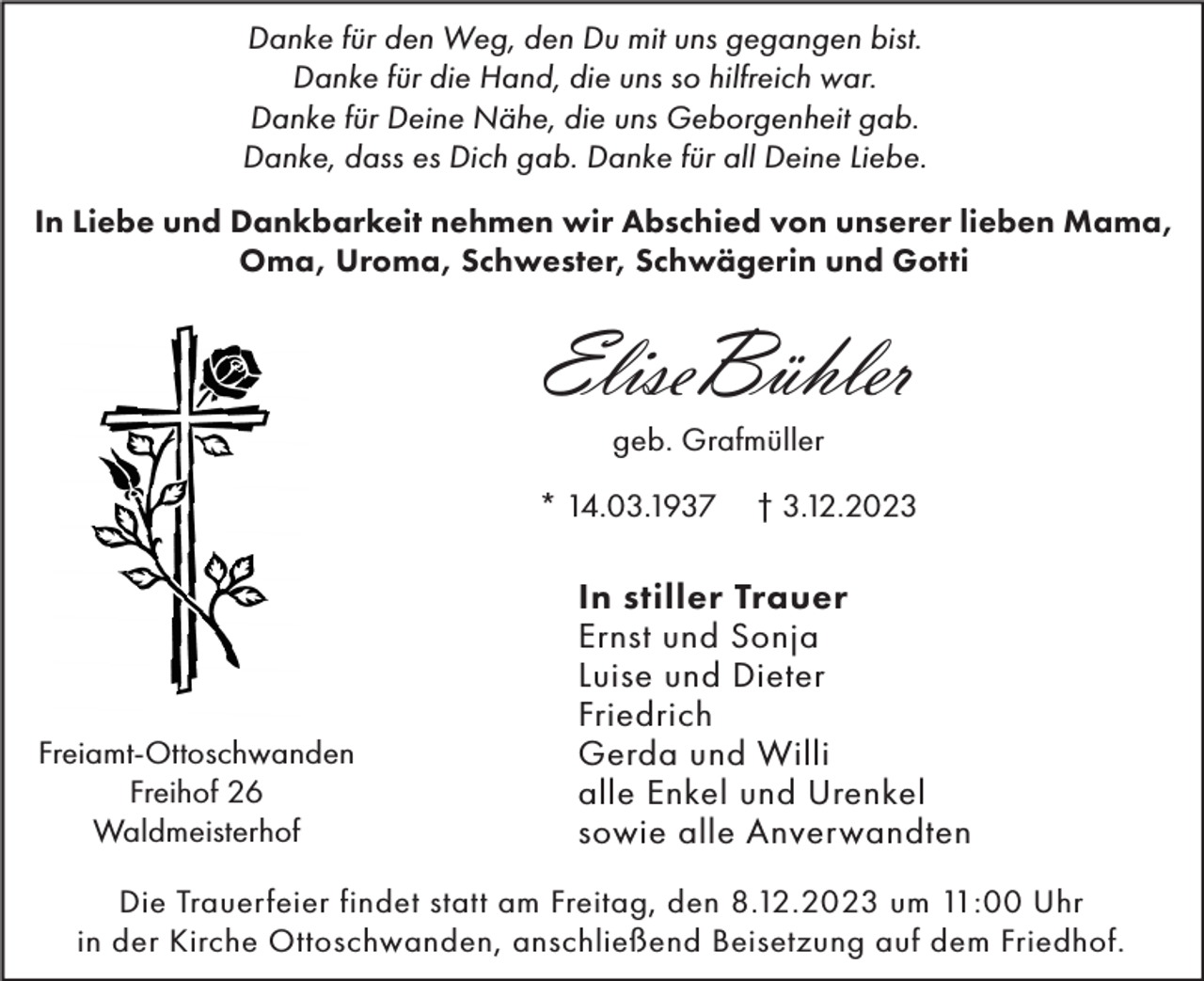 <p>Danke für den Weg, den Du mit uns gegangen bist.<br />Danke für die Hand, die uns so hilfreich war.<br />Danke für Deine Nähe, die uns Geborgenheit gab.<br />Danke, dass es Dich gab. Danke für all Deine Liebe.<br />In Liebe und Dankbarkeit nehmen wir Abschied von unserer lieben Mama,<br />Oma, Uroma, Schwester, Schwägerin und Gotti</p><p>EliseBühler<br />geb. Grafmüller<br />* 14.03.1937</p><p>Freiamt-Ottoschwanden<br />Freihof 26<br />Waldmeisterhof</p><p>† 3.12.2023</p><p>In stiller Trauer<br />Ernst und Sonja<br />Luise und Dieter<br />Friedrich<br />Gerda und Willi<br />alle Enkel und Urenkel<br />sowie alle Anverwandten</p><p>Die Trauerfeier findet statt am Freitag, den 8.12.2023 um 11:00 Uhr<br />in der Kirche Ottoschwanden, anschließend Beisetzung auf dem Friedhof.</p>
