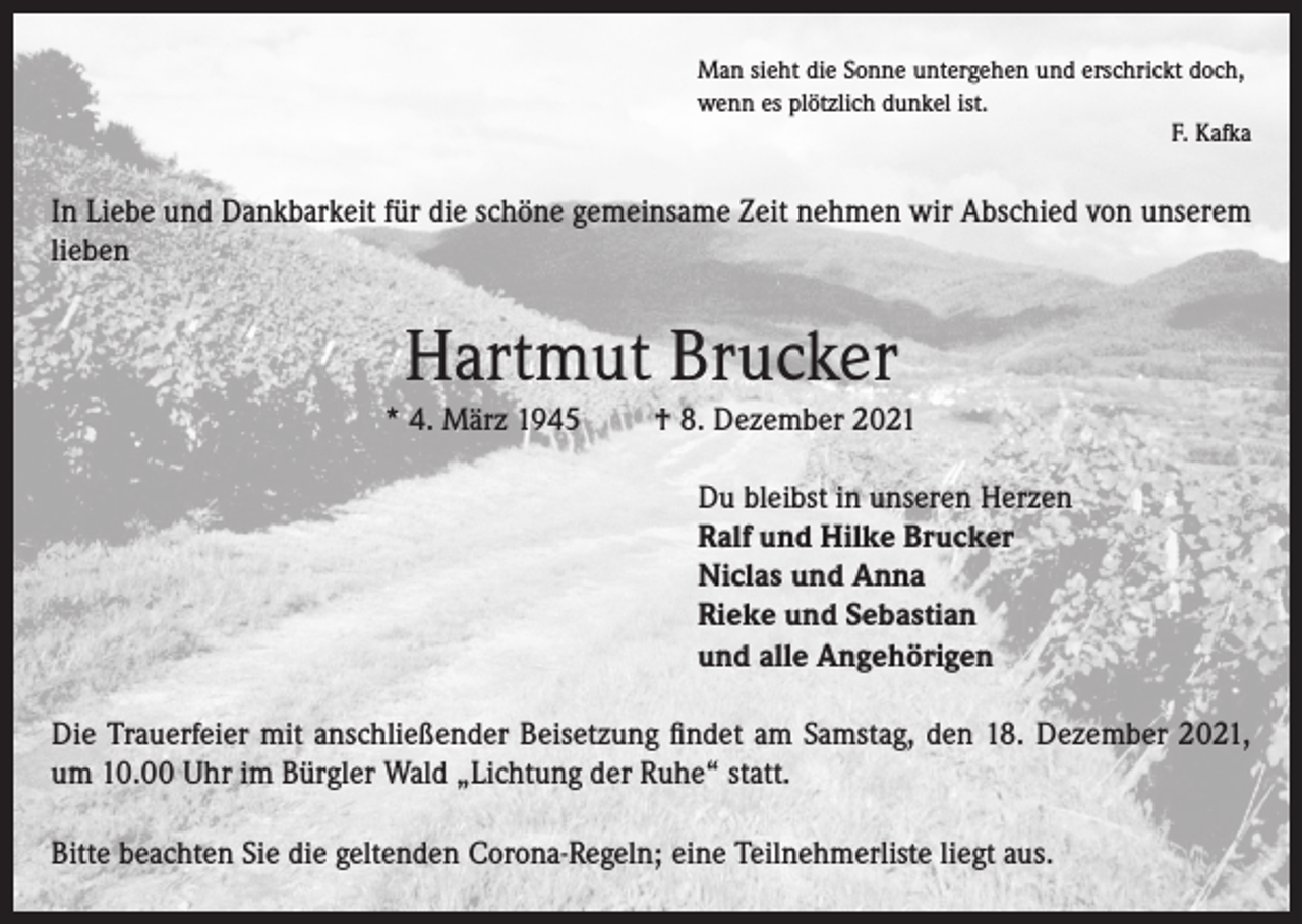 <p>Man sieht die Sonne untergehen und erschrickt doch,<br />wenn es plötzlich dunkel ist.</p><p>F. Kafka</p><p>In Liebe und Dankbarkeit für die schöne gemeinsame Zeit nehmen wir Abschied von unserem<br />lieben</p><p>Hartmut Brucker<br />* 4. März 1945</p><p>† 8. Dezember 2021<br />Du bleibst in unseren Herzen<br />Ralf und Hilke Brucker<br />Niclas und Anna<br />Rieke und Sebastian<br />und alle Angehörigen</p><p>Die Trauerfeier mit anschließender Beisetzung findet am Samstag, den 18. Dezember 2021,<br />um 10.00 Uhr im Bürgler Wald „Lichtung der Ruhe“ statt.<br />Bitte beachten Sie die geltenden Corona-Regeln; eine Teilnehmerliste liegt aus.</p>