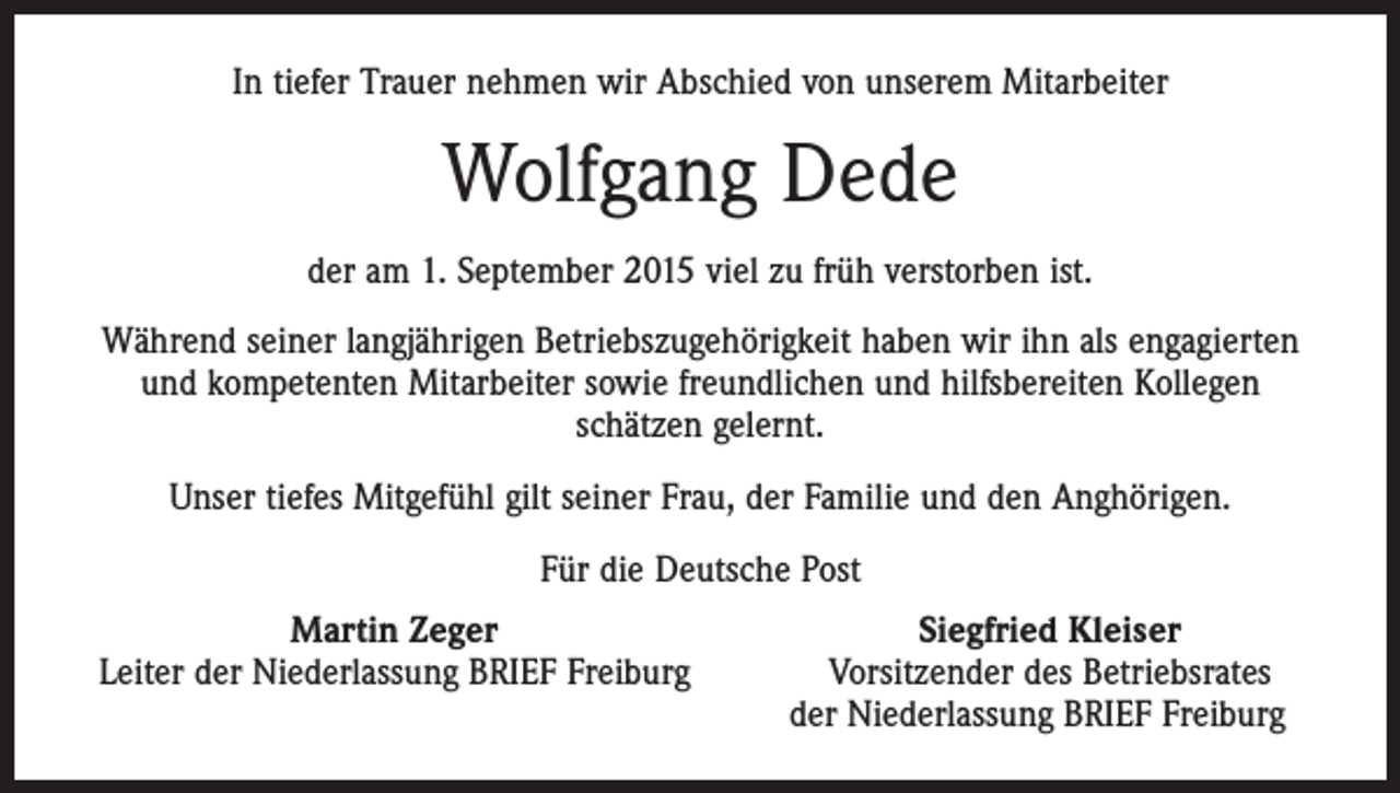 <p>In tiefer Trauer nehmen wir Abschied von unserem Mitarbeiter</p><p>Wolfgang Dede<br />der am 1. September 2015 viel zu früh verstorben ist.<br />Während seiner langjährigen Betriebszugehörigkeit haben wir ihn als engagierten<br />und kompetenten Mitarbeiter sowie freundlichen und hilfsbereiten Kollegen<br />schätzen gelernt.<br />Unser tiefes Mitgefühl gilt seiner Frau, der Familie und den Anghörigen.<br />Für die Deutsche Post</p><p>Martin Zeger<br />Leiter der Niederlassung BRIEF Freiburg</p><p>Siegfried Kleiser<br />Vorsitzender des Betriebsrates<br />der Niederlassung BRIEF Freiburg</p>