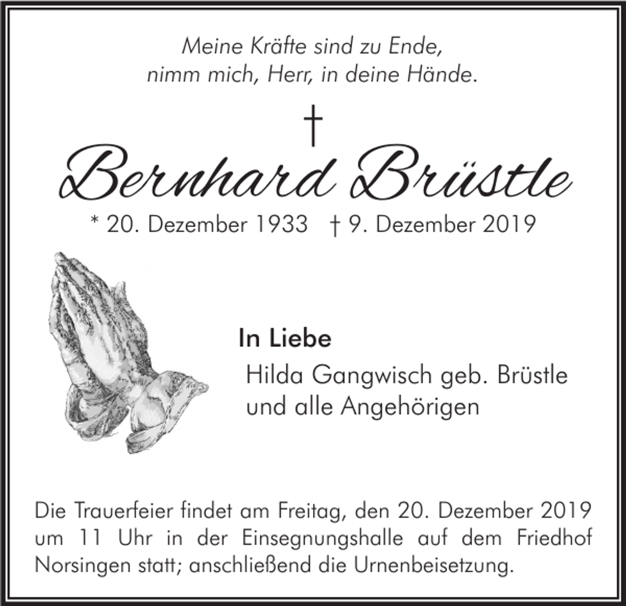 <p>Meine Kräfte sind zu Ende,<br />nimm mich, Herr, in deine Hände.</p><p>†</p><p>Bernhard Brüstle<br />* 20. Dezember 1933 † 9. Dezember 2019</p><p>In Liebe<br />Hilda Gangwisch geb. Brüstle<br />und alle Angehörigen</p><p>Die Trauerfeier findet am Freitag, den 20. Dezember 2019<br />um 11 Uhr in der Einsegnungshalle auf dem Friedhof<br />Norsingen statt; anschließend die Urnenbeisetzung.</p>