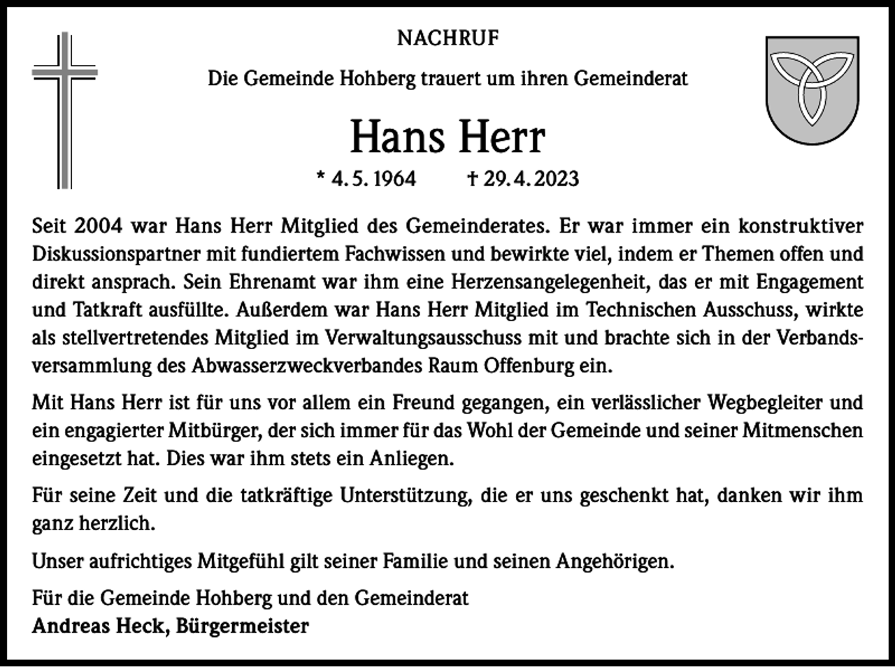 <p>NACHRUF<br />Die Gemeinde Hohberg trauert um ihren Gemeinderat</p><p>Hans Herr<br />* 4. 5. 1964</p><p>† 29. 4. 2023</p><p>Seit 2004 war Hans Herr Mitglied des Gemeinderates. Er war immer ein konstruktiver<br />Diskussionspartner mit fundiertem Fachwissen und bewirkte viel, indem er Themen offen und<br />direkt ansprach. Sein Ehrenamt war ihm eine Herzensangelegenheit, das er mit Engagement<br />und Tatkraft ausfüllte. Außerdem war Hans Herr Mitglied im Technischen Ausschuss, wirkte<br />als stellvertretendes Mitglied im Verwaltungsausschuss mit und brachte sich in der Verbandsversammlung des Abwasserzweckverbandes Raum Offenburg ein.<br />Mit Hans Herr ist für uns vor allem ein Freund gegangen, ein verlässlicher Wegbegleiter und<br />ein engagierter Mitbürger, der sich immer für das Wohl der Gemeinde und seiner Mitmenschen<br />eingesetzt hat. Dies war ihm stets ein Anliegen.<br />Für seine Zeit und die tatkräftige Unterstützung, die er uns geschenkt hat, danken wir ihm<br />ganz herzlich.<br />Unser aufrichtiges Mitgefühl gilt seiner Familie und seinen Angehörigen.<br />Für die Gemeinde Hohberg und den Gemeinderat<br />Andreas Heck, Bürgermeister</p>