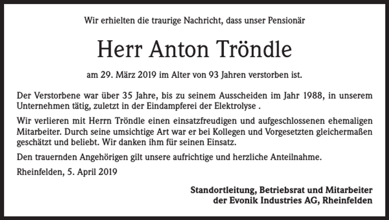 <p>Wir erhielten die traurige Nachricht, dass unser Pensionär</p><p>Herr Anton Tröndle<br />am 29. März 2019 im Alter von 93 Jahren verstorben ist.<br />Der Verstorbene war über 35 Jahre, bis zu seinem Ausscheiden im Jahr 1988, in unserem<br />Unternehmen tätig, zuletzt in der Eindampferei der Elektrolyse .<br />Wir verlieren mit Herrn Tröndle einen einsatzfreudigen und aufgeschlossenen ehemaligen<br />Mitarbeiter. Durch seine umsichtige Art war er bei Kollegen und Vorgesetzten gleichermaßen<br />geschätzt und beliebt. Wir danken ihm für seinen Einsatz.<br />Den trauernden Angehörigen gilt unsere aufrichtige und herzliche Anteilnahme.<br />Rheinfelden, 5. April 2019<br />Standortleitung, Betriebsrat und Mitarbeiter<br />der Evonik Industries AG, Rheinfelden</p>