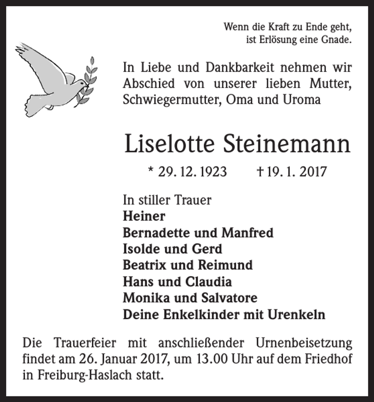 <p>Wenn die Kraft zu Ende geht,<br />ist Erlösung eine Gnade.</p><p>In Liebe und Dankbarkeit nehmen wir<br />Abschied von unserer lieben Mutter,<br />Schwiegermutter, Oma und Uroma</p><p>Liselotte Steinemann<br />* 29. 12. 1923 † 19. 1. 2017<br />In stiller Trauer<br />Heiner<br />Bernadette und Manfred<br />Isolde und Gerd<br />Beatrix und Reimund<br />Hans und Claudia<br />Monika und Salvatore<br />Deine Enkelkinder mit Urenkeln<br />Die Trauerfeier mit anschließender Urnenbeisetzung<br />­findet am 26. Januar 2017, um 13.00 Uhr auf dem Friedhof<br />in Freiburg-Haslach statt.</p>
