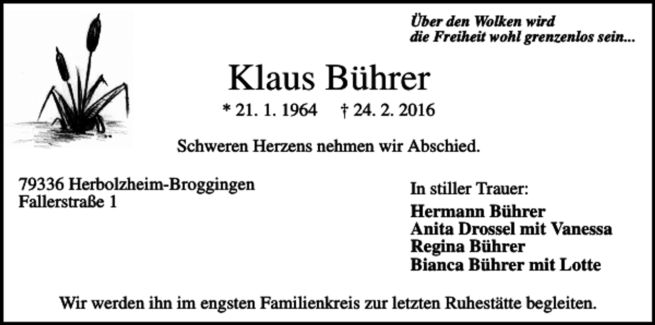 <p>Über den Wolken wird<br />die Freiheit wohl grenzenlos sein...</p><p>Klaus Bührer<br />* 21. 1. 1964</p><p>† 24. 2. 2016</p><p>Schweren Herzens nehmen wir Abschied.<br />79336 Herbolzheim-Broggingen<br />Fallerstraße 1</p><p>In stiller Trauer:<br />Hermann Bührer<br />Anita Drossel mit Vanessa<br />Regina Bührer<br />Bianca Bührer mit Lotte</p><p>Wir werden ihn im engsten Familienkreis zur letzten Ruhestätte begleiten.</p>