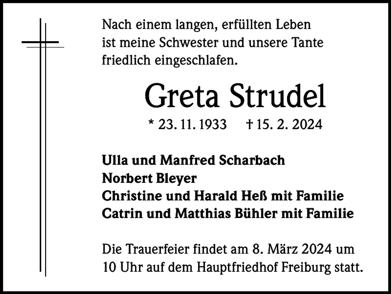 <p>Nach einem langen, erfüllten Leben<br />ist meine Schwester und unsere Tante<br />friedlich eingeschlafen.</p><p>Greta Strudel<br />* 23. 11. 1933</p><p>† 15. 2. 2024</p><p>Ulla und Manfred Scharbach<br />Norbert Bleyer<br />Christine und Harald Heß mit Familie<br />Catrin und Matthias Bühler mit Familie<br />Die Trauerfeier findet am 8. März 2024 um<br />10 Uhr auf dem Hauptfriedhof Freiburg statt.</p>