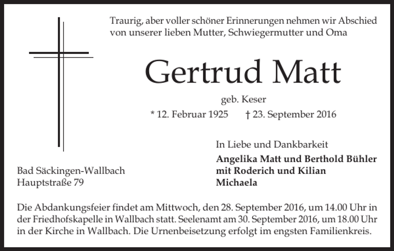 <p>Traurig, aber voller schöner Erinnerungen nehmen wir Abschied<br />von unserer lieben Mutter, Schwiegermutter und Oma</p><p>Gertrud Matt<br />geb. Keser<br />* 12. Februar 1925<br />† 23. September 2016</p><p>Bad Säckingen-Wallbach<br />Hauptstraße 79</p><p>In Liebe und Dankbarkeit<br />Angelika Matt und Berthold Bühler<br />mit Roderich und Kilian<br />Michaela</p><p>Die Abdankungsfeier findet am Mittwoch, den 28. September 2016, um 14.00 Uhr in<br />der Friedhofskapelle in Wallbach statt. Seelenamt am 30. September 2016, um 18.00 Uhr<br />in der Kirche in Wallbach. Die Urnenbeisetzung erfolgt im engsten Familienkreis.</p>