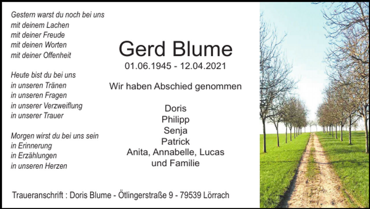 <p>Gestern warst du noch bei uns<br />mit deinem Lachen<br />mit deiner Freude<br />mit deinen Worten<br />mit deiner Offenheit</p><p>Gerd Blume<br />01.06.1945 - 12.04.2021</p><p>Heute bist du bei uns<br />in unseren Tränen<br />in unseren Fragen<br />in unserer Verzweiflung<br />in unserer Trauer<br />Morgen wirst du bei uns sein<br />in Erinnerung<br />in Erzählungen<br />in unseren Herzen</p><p>Wir haben Abschied genommen<br />Doris<br />Philipp<br />Senja<br />Patrick<br />Anita, Annabelle, Lucas<br />und Familie</p><p>Traueranschrift : Doris Blume - Ötlingerstraße 9 - 79539 Lörrach</p>
