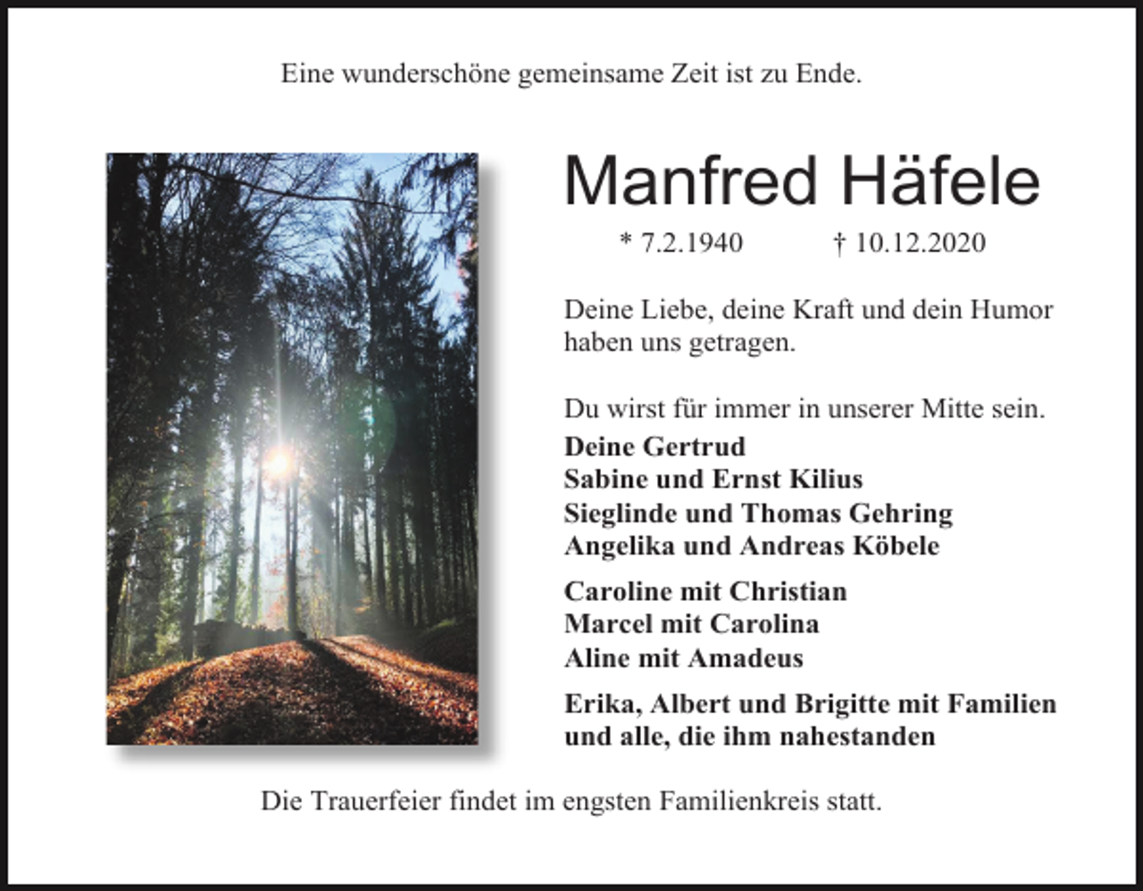 <p>Eine wunderschöne gemeinsame Zeit ist zu Ende.</p><p>Manfred Häfele<br />* 7.2.1940</p><p>† 10.12.2020</p><p>Deine Liebe, deine Kraft und dein Humor<br />haben uns getragen.<br />Du wirst für immer in unserer Mitte sein.<br />Deine Gertrud<br />Sabine und Ernst Kilius<br />Sieglinde und Thomas Gehring<br />Angelika und Andreas Köbele<br />Caroline mit Christian<br />Marcel mit Carolina<br />Aline mit Amadeus<br />Erika, Albert und Brigitte mit Familien<br />und alle, die ihm nahestanden<br />Die Trauerfeier findet im engsten Familienkreis statt.</p>