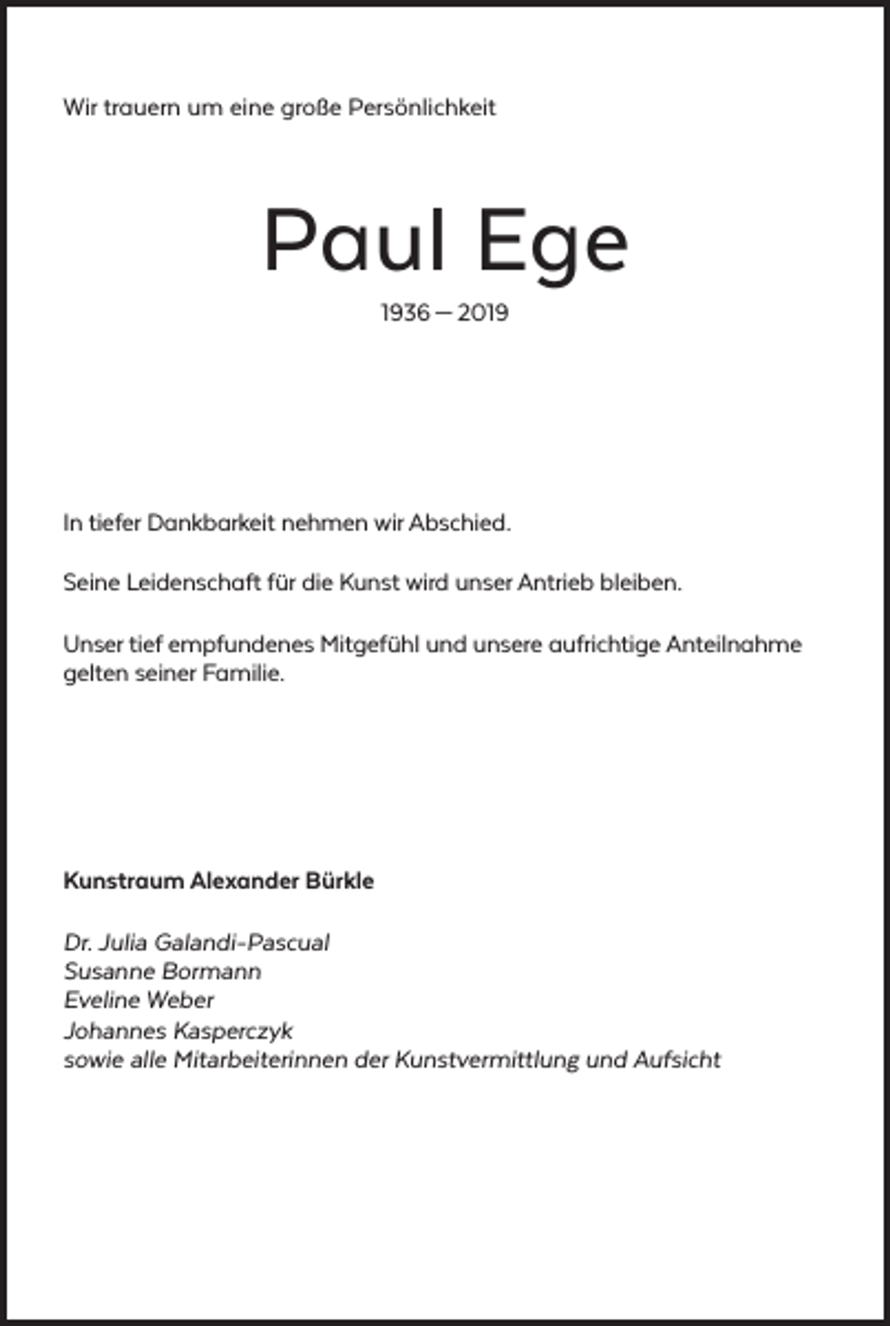 <p>Wir trauern um eine große Persönlichkeit</p><p>Paul Ege<br />1936 — 2019</p><p>In tiefer Dankbarkeit nehmen wir Abschied.<br />Seine Leidenschaft für die Kunst wird unser Antrieb bleiben.<br />Unser tief empfundenes Mitgefühl und unsere aufrichtige Anteilnahme<br />gelten seiner Familie.</p><p>Kunstraum Alexander Bürkle<br />Dr. Julia Galandi-Pascual<br />Susanne Bormann<br />Eveline Weber<br />Johannes Kasperczyk<br />sowie alle Mitarbeiterinnen der Kunstvermittlung und Aufsicht</p>