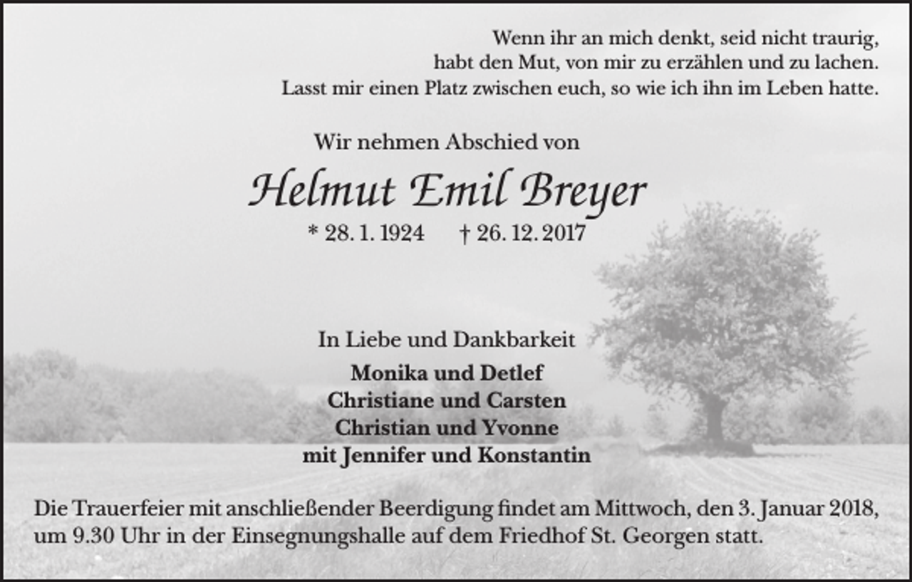 <p>Wenn ihr an mich denkt, seid nicht traurig,<br />habt den Mut, von mir zu erzählen und zu lachen.<br />Lasst mir einen Platz zwischen euch, so wie ich ihn im Leben hatte.</p><p>Wir nehmen Abschied von</p><p>Helmut Emil Breyer<br />* 28. 1. 1924</p><p>† 26. 12. 2017</p><p>In Liebe und Dankbarkeit<br />Monika und Detlef<br />Christiane und Carsten<br />Christian und Yvonne<br />mit Jennifer und Konstantin<br />Die Trauerfeier mit anschließender Beerdigung findet am Mittwoch, den 3. Januar 2018,<br />um 9.30 Uhr in der Einsegnungshalle auf dem Friedhof St. Georgen statt.</p>