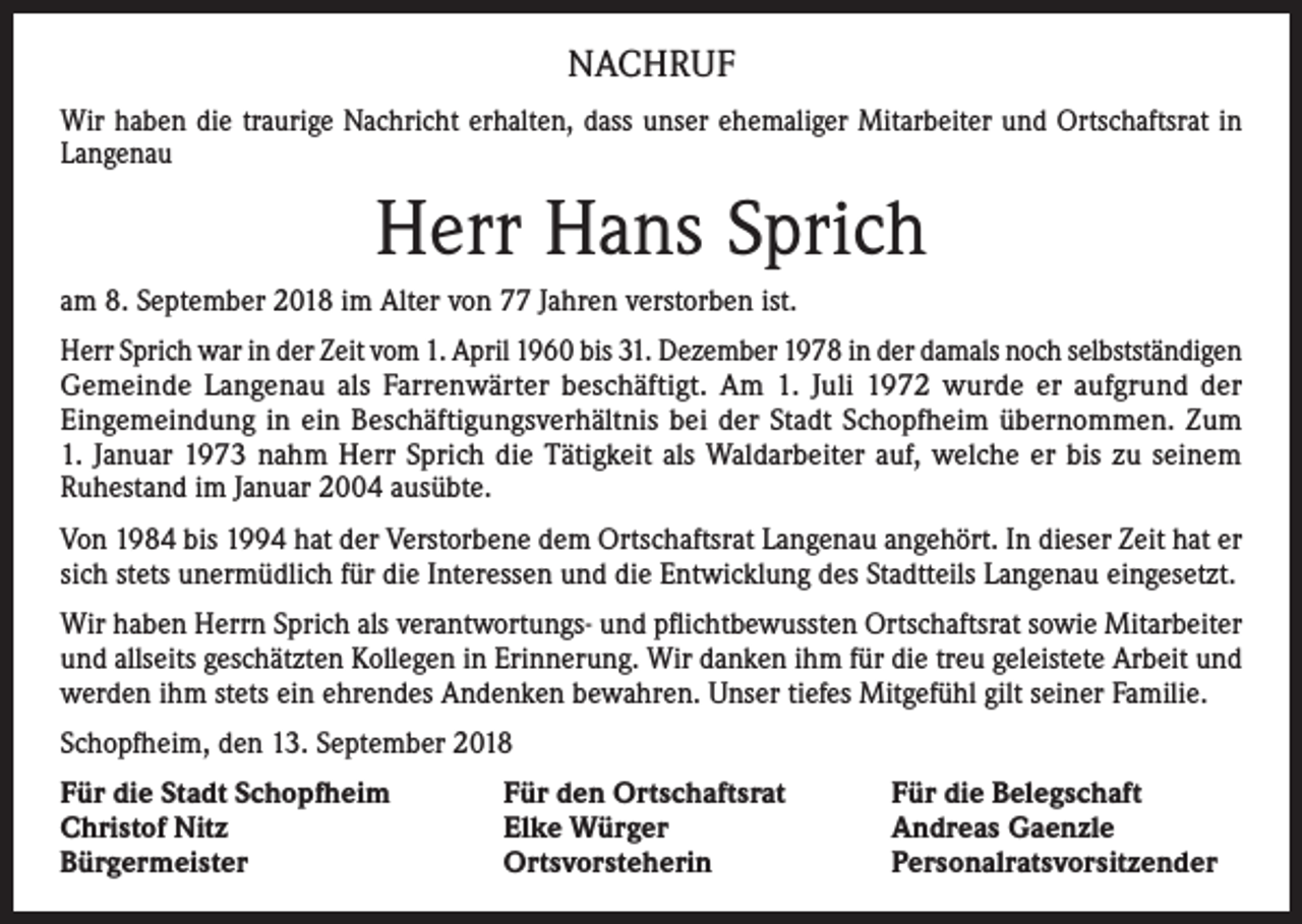 <p>NACHRUF<br />Wir haben die traurige Nachricht erhalten, dass unser ehemaliger Mitarbeiter und Ortschaftsrat in<br />Langenau</p><p>Herr Hans Sprich<br />am 8. September 2018 im Alter von 77 Jahren verstorben ist.<br />Herr Sprich war in der Zeit vom 1. April 1960 bis 31. Dezember 1978 in der damals noch ­selbstständigen<br />Gemeinde Langenau als Farrenwärter beschäftigt. Am 1. Juli 1972 wurde er aufgrund der<br />­Eingemeindung in ein Beschäftigungsverhältnis bei der Stadt Schopfheim ­übernommen. Zum<br />1. Januar 1973 nahm Herr Sprich die Tätigkeit als Waldarbeiter auf, welche er bis zu seinem­<br />Ruhestand im Januar 2004 ausübte.<br />Von 1984 bis 1994 hat der Verstorbene dem Ortschaftsrat Langenau angehört. In dieser Zeit hat er<br />sich stets unermüdlich für die Interessen und die Entwicklung des Stadtteils Langenau eingesetzt.<br />Wir haben Herrn Sprich als verantwortungs- und pflichtbewussten Ortschaftsrat sowie Mitarbeiter<br />und allseits geschätzten Kollegen in Erinnerung. Wir danken ihm für die treu geleistete Arbeit und<br />werden ihm stets ein ehrendes Andenken bewahren. Unser tiefes Mitgefühl gilt seiner Familie.<br />Schopfheim, den 13. September 2018<br />Für die Stadt Schopfheim<br />Christof Nitz<br />Bürgermeister</p><p>Für den Ortschaftsrat<br />Elke Würger<br />Ortsvorsteherin</p><p>Für die Belegschaft<br />Andreas Gaenzle<br />Personalratsvorsitzender</p>