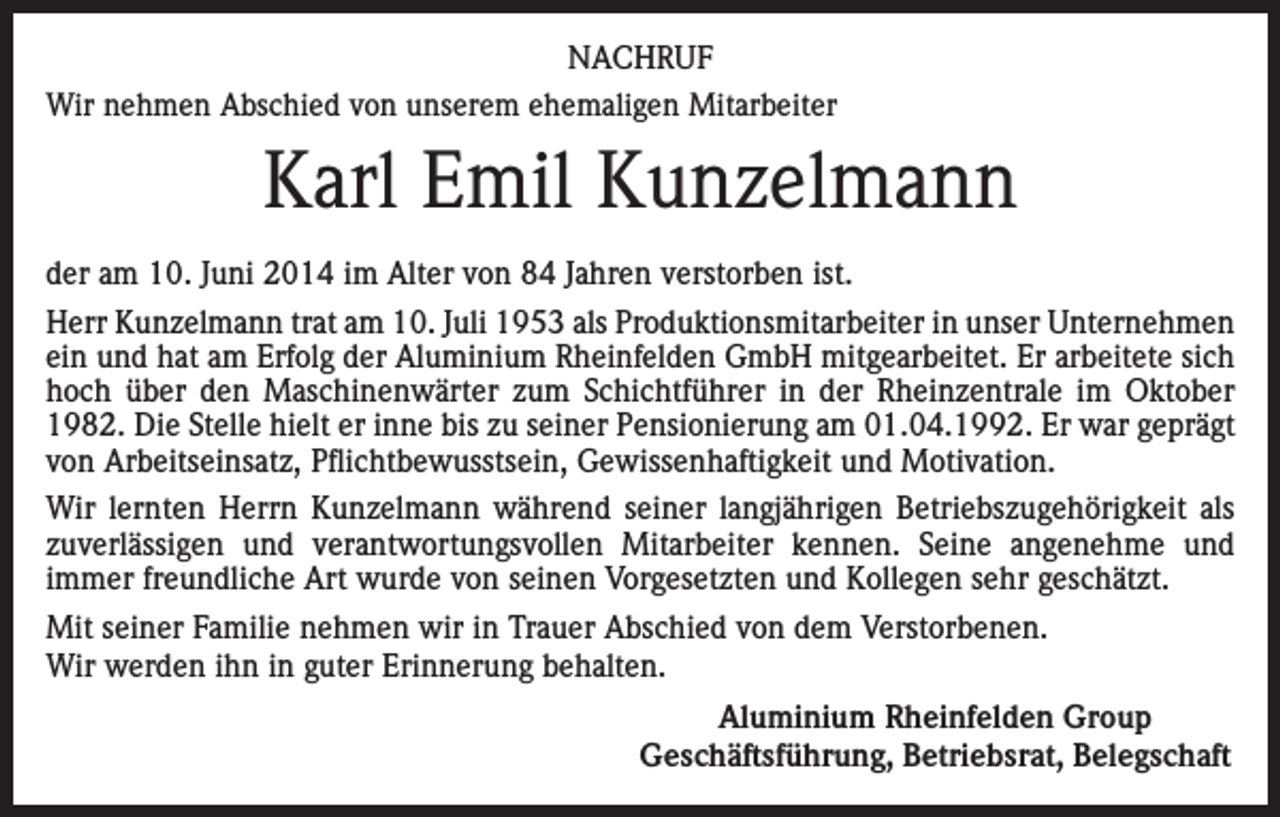<p>NACHRUF<br />Wir nehmen Abschied von unserem ehemaligen Mitarbeiter</p><p>Karl Emil Kunzelmann<br />der am 10. Juni 2014 im Alter von 84 Jahren verstorben ist.<br />Herr Kunzelmann trat am 10. Juli 1953 als Produktionsmitarbeiter in unser Unternehmen<br />ein und hat am Erfolg der Aluminium Rheinfelden GmbH mitgearbeitet. Er arbeitete sich<br />hoch über den Maschinenwärter zum Schichtführer in der Rheinzentrale im Oktober<br />1982. Die Stelle hielt er inne bis zu seiner Pensionierung am 01.04.1992. Er war geprägt<br />von Arbeitseinsatz, Pflichtbewusstsein, Gewissenhaftigkeit und Motivation.<br />Wir lernten Herrn Kunzelmann während seiner langjährigen Betriebszugehörigkeit als<br />zuverlässigen und verantwortungsvollen Mitarbeiter kennen. Seine angenehme und<br />immer freundliche Art wurde von seinen Vorgesetzten und Kollegen sehr geschätzt.<br />Mit seiner Familie nehmen wir in Trauer Abschied von dem Verstorbenen.<br />Wir werden ihn in guter Erinnerung behalten.<br />Aluminium Rheinfelden Group<br />Geschäftsführung, Betriebsrat, Belegschaft</p>