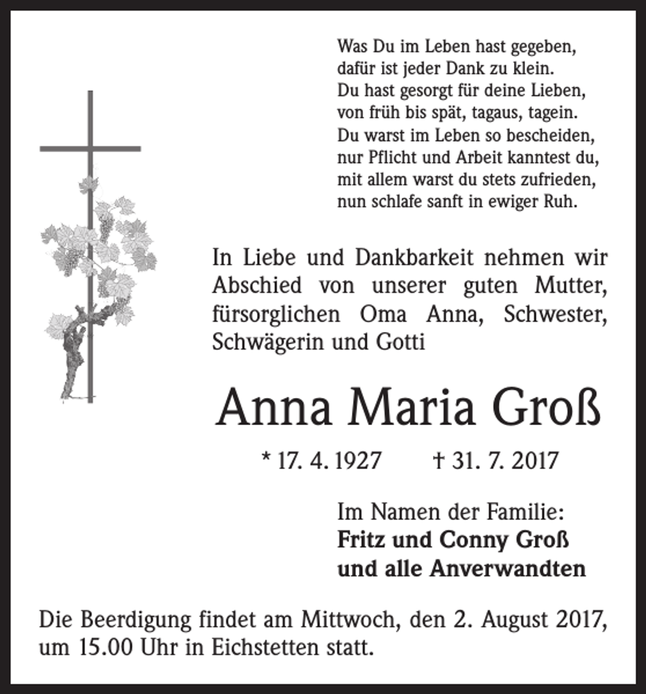 <p>Was Du im Leben hast gegeben,<br />dafür ist jeder Dank zu klein.<br />Du hast gesorgt für deine Lieben,<br />von früh bis spät, tagaus, tagein.<br />Du warst im Leben so bescheiden,<br />nur Pflicht und Arbeit kanntest du,<br />mit allem warst du stets zufrieden,<br />nun schlafe sanft in ewiger Ruh.</p><p>In Liebe und Dankbarkeit nehmen wir<br />Abschied von unserer guten Mutter,<br />­fürsorglichen Oma Anna, Schwester,<br />­Schwägerin und Gotti</p><p>Anna Maria Groß<br />* 17. 4. 1927 † 31. 7. 2017<br />Im Namen der Familie:<br />Fritz und Conny Groß<br />und alle Anverwandten<br />Die Beerdigung findet am Mittwoch, den 2. August 2017,<br />um 15.00 Uhr in Eichstetten statt.</p>
