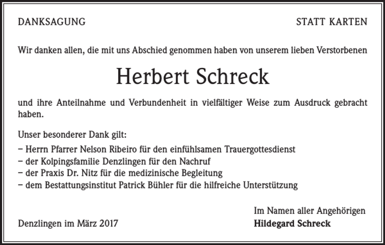 <p>DANKSAGUNG</p><p>STATT KARTEN</p><p>Wir danken allen, die mit uns Abschied genommen haben von unserem lieben Verstorbenen</p><p>Herbert Schreck<br />und ihre Anteilnahme und Verbundenheit in vielfältiger Weise zum Ausdruck gebracht<br />haben.<br />Unser besonderer Dank gilt:<br />– Herrn Pfarrer Nelson Ribeiro für den einfühlsamen Trauergottesdienst<br />– der Kolpingsfamilie Denzlingen für den Nachruf<br />– der Praxis Dr. Nitz für die medizinische Begleitung<br />– dem Bestattungsinstitut Patrick Bühler für die hilfreiche Unterstützung</p><p>Denzlingen im März 2017</p><p>Im Namen aller Angehörigen<br />Hildegard Schreck</p>