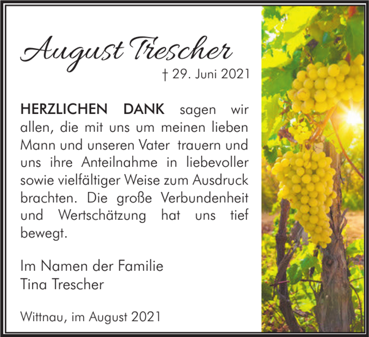 <p>August Trescher</p><p>† 29. Juni 2021</p><p>HERZLICHEN DANK sagen wir<br />allen, die mit uns um meinen lieben<br />Mann und unseren Vater trauern und<br />uns ihre Anteilnahme in liebevoller<br />sowie vielfältiger Weise zum Ausdruck<br />brachten. Die große Verbundenheit<br />und Wertschätzung hat uns tief<br />bewegt.</p><p>Im Namen der Familie<br />Tina Trescher<br />Wittnau, im August 2021</p>