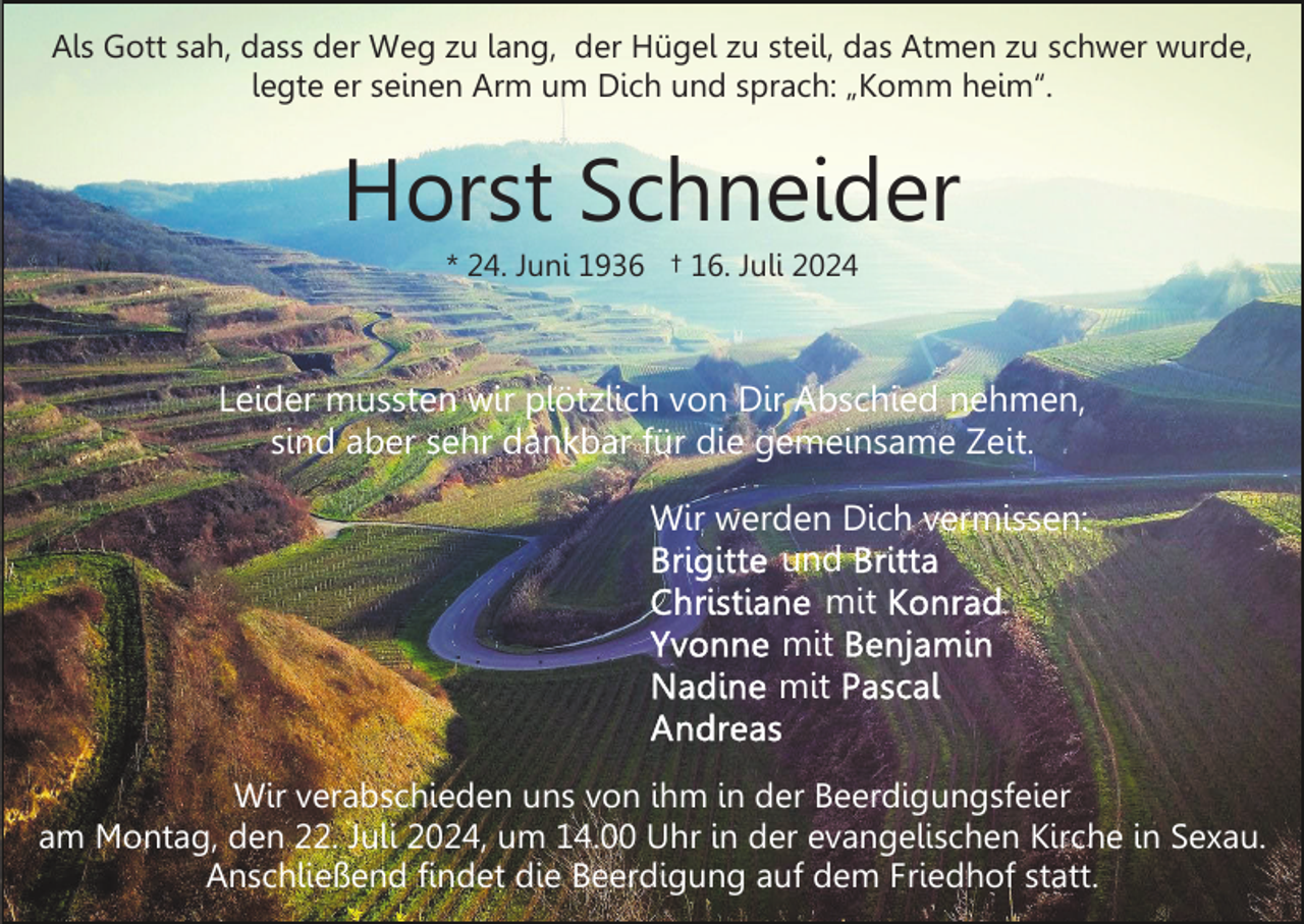 <p>Als Gott sah, dass der Weg zu lang, der Hügel zu steil, das Atmen zu schwer wurde,<br />legte er seinen Arm um Dich und sprach: „Komm heim“.</p><p>Horst Schneider<br />* 24. Juni 1936 † 16. Juli 2024</p><p>Leider mussten wir plötzlich von Dir Abschied nehmen,<br />sind aber sehr dankbar für die gemeinsame Zeit.<br />Wir werden Dich vermissen:<br />und<br />mit<br />mit<br />mit<br />Wir verabschieden uns von ihm in der Beerdigungsfeier<br />am Montag, den 22. Juli 2024, um 14.00 Uhr in der evangelischen Kirche in Sexau.<br />Anschließend findet die Beerdigung auf dem Friedhof statt.</p>