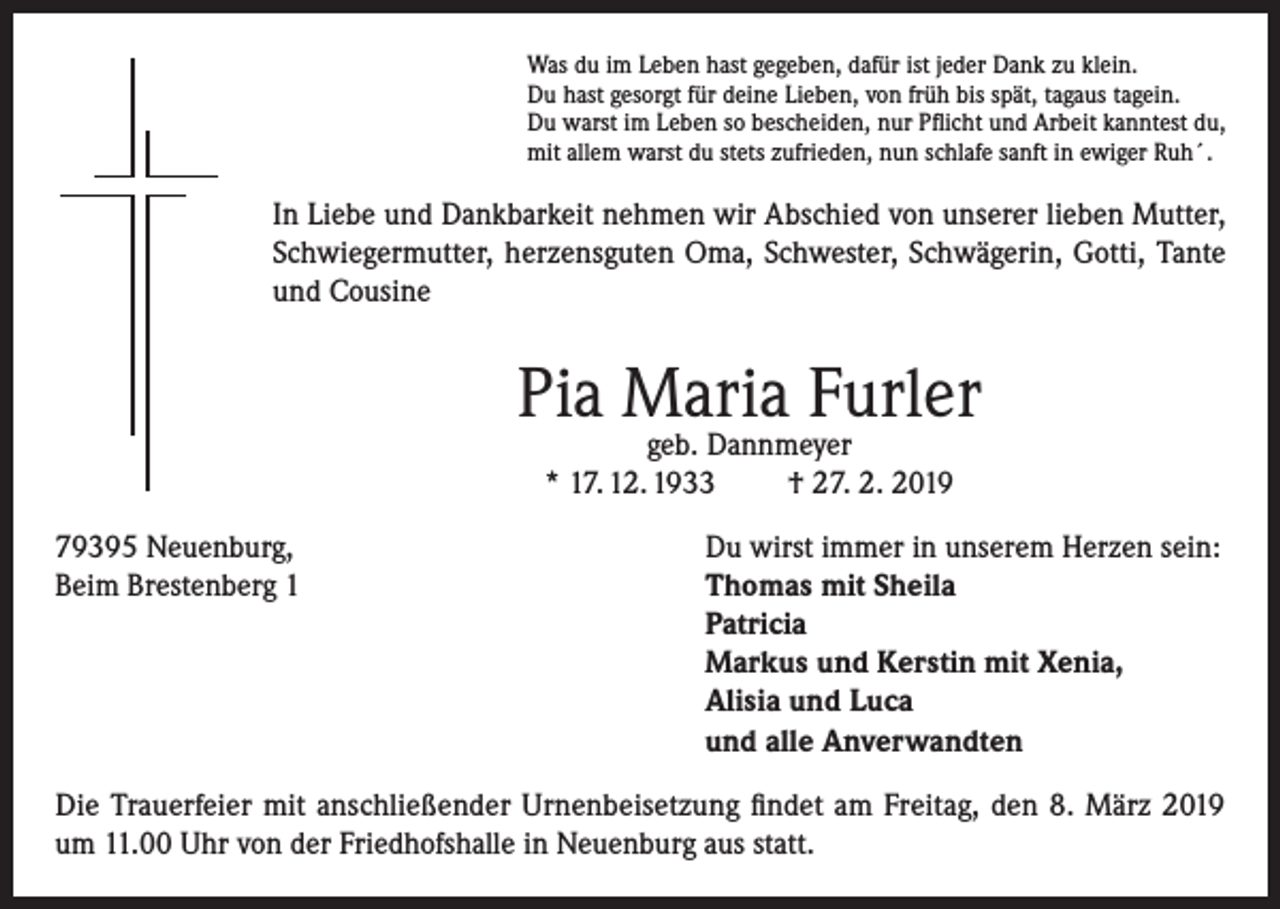 <p>Was du im Leben hast gegeben, dafür ist jeder Dank zu klein.<br />Du hast gesorgt für deine Lieben, von früh bis spät, tagaus tagein.<br />Du warst im Leben so bescheiden, nur Pflicht und Arbeit kanntest du,<br />mit allem warst du stets zufrieden, nun schlafe sanft in ewiger Ruh´.</p><p>In Liebe und Dankbarkeit nehmen wir Abschied von unserer lieben Mutter,<br />Schwiegermutter, herzensguten Oma, Schwester, Schwägerin, Gotti, Tante<br />und Cousine</p><p>Pia Maria Furler<br />geb. Dannmeyer<br />* 17. 12. 1933<br />† 27. 2. 2019</p><p>79395 Neuenburg,<br />Du wirst immer in unserem Herzen sein:<br />Beim Brestenberg 1 Thomas mit Sheila<br />Patricia<br />Markus und Kerstin mit Xenia,<br />Alisia und Luca<br />und alle Anverwandten<br />Die Trauerfeier mit anschließender Urnenbeisetzung findet am Freitag, den 8. März 2019<br />um 11.00 Uhr von der Friedhofshalle in Neuenburg aus statt.</p>