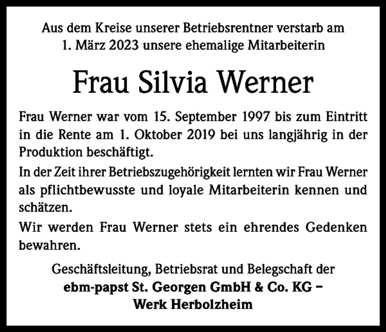 <p>Aus dem Kreise unserer Betriebsrentner verstarb am<br />1. März 2023 unsere ehemalige Mitarbeiterin</p><p>Frau Silvia Werner<br />Frau Werner war vom 15. September 1997 bis zum Eintritt<br />in die Rente am 1. Oktober 2019 bei uns langjährig in der<br />Produktion beschäftigt.<br />In der Zeit ihrer Betriebszugehörigkeit lernten wir Frau Werner<br />als pflichtbewusste und loyale Mitarbeiterin kennen und<br />schätzen.<br />Wir werden Frau Werner stets ein ehrendes Gedenken<br />bewahren.<br />Geschäftsleitung, Betriebsrat und Belegschaft der<br />ebm-papst St. Georgen GmbH &amp; Co. KG –<br />Werk Herbolzheim</p>